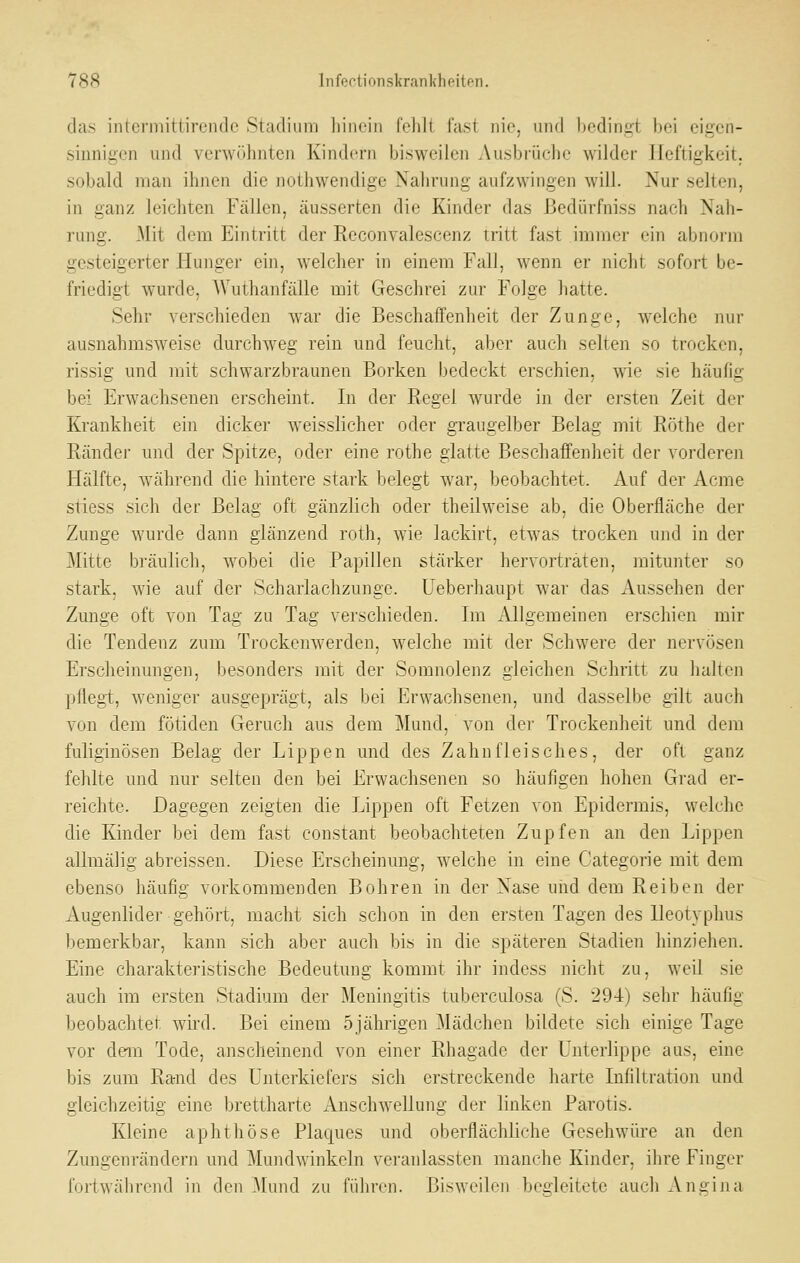 das intermittirendc Stadium liinein fehlt fast nie, und l)cdingt bei eigen- sinnigen und verwöhnten Kindern bisweilen Ausbrüche wilder .Heftigkeit, sobald man ihnen die noUiwendige Nahrung aufzwingen will. Nur selten, in ganz leichten Fällen, äusserten die Kinder das ßedürfniss nach Nah- rung. Mit dem Eintritt der Reconvalescenz tritt fast immer ein abnorm gesteigerter Hunger ein, welcher in einem Fall, wenn er nicht sofort be- friedigt wurde, AVuthanfälle mit Geschrei zur Folge hatte. Sehr verschieden war die Beschaffenheit der Zunge, welche nur ausnahmsweise durchweg rein und feucht, aber auch selten so trocken, rissig und mit schwarzbraunen Borken bedeckt erschien, wie sie häufig bei Erwachsenen erscheint. In der Regel wurde in der ersten Zeit der Krankheit ein dicker weisslicher oder graugelber Belag mit Röthe der Ränder und der Spitze, oder eine rothe glatte Beschaffenheit der vorderen Hälfte, während die hintere stark belegt war, beobachtet. Auf der Acme stiess sich der Belag oft gänzlich oder theilweise ab, die Oberfläche der Zunge wurde dann glänzend roth, wie lackirt, etwas trocken und in der Mitte bräulich, wobei die Papillen stärker hervorträten, mitunter so stark, wie auf der Scharlachzunge. Ueberhaupt war das Aussehen der Zunge oft von Tag zu Tag verschieden. Im xAllgemeinen erschien mir die Tendenz zum Trockenwerden, welche mit der Schwere der nervösen Erscheinungen, besonders mit der Somnolenz gleichen Schritt zu halten pflegt, weniger ausgeprägt, als bei Erwachsenen, und dasselbe gilt auch von dem fötiden Geruch aus dem Mund, von der Trockenheit und dem fuliginösen Belag der Lippen und des Zahnfleisches, der oft ganz fehlte und nur selten den bei Erwachsenen so häufigen hohen Grad er- reichte. Dagegen zeigten die Lippen oft Fetzen von Epidermis, welche die Kinder bei dem fast constant beobachteten Zupfen an den Lippen allmälig abreissen. Diese Erscheinung, welche in eine Categorie mit dem ebenso häufig vorkommenden Bohren in der Nase uiid dem Reiben der Augenlider gehört, macht sich schon in den ersten Tagen des Ueotyphus liemerkbar, kann sich aber auch bis in die späteren Stadien hinziehen. Eine charakteristische Bedeutung kommt ihr indess nicht zu, weil sie auch im ersten Stadium der Meningitis tuberculosa (S. 294) sehr häufig beobachtet wird. Bei einem 5jährigen ^lädchen bildete sich einige Tage vor dem Tode, anscheinend von einer Rhagade der Unterlippe aus, eine bis zum Rand des Unterkiefers sich erstreckende harte Infiltration und gleichzeitig eine brettharte x\uschwellung der linken Parotis. Kleine aphthöse Plaques und oberflächliche Geschwüre an den Zungenrändern und Muiidwinkeln veranlassten manche Kinder, ihre Finger fortwährend in den ^lund zu führen. Bisweilen begleitete auch Angina