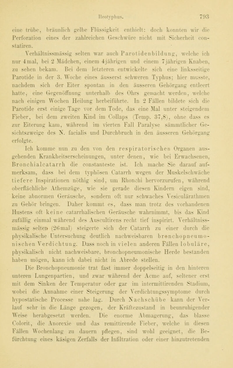 eine trübe, bräunlieh gelbe Flüssigkeit enthielt: doch konnten wir die Perforation eines der zahlreichen Geschwüre nicht mit Sicherheit con- statii'en. Verhältnissnicissig selten war auch Parotidenbildiing, welche ich nur 4 mal, bei 2 Mädchen, einem 4jährigen und einem 7jährigen Knaben, zu sehen bekam. Bei dem letzteren entwickelte sich eine linksseitige Paroride in der 3. AVoche eines äusserst schweren Typhus: hier musste, nachdem sich der Eiter sponiaji in den äusseren Gehörgang entleert hattej eine Gegenöffnung unterhalb des Ohrs gemacht werden, welche nach einigen Wochen Heilung herbeiführte. In 2 Fällen bildete sich die Parotide eist einige Tage vor dem Tode, das eine Mal unter steigendem Fieber, bei dem zweiten Kind im CoUaps (Temp. 37,8), ohne dass es zur Eiterung kam, während im vierten Fall Paralyse sämmtlicher Ge- siehtszweige des ^. facialis und Durchbruch in den äusseren Gehörgang erfolgte. Ich komme nun zu den von den respiratorischen Orgauen aus- gehenden Krankheitserscheinungen, unter denen, wie bei Erwachsenen, Bronchialcatarrh die coustanteste ist. Ich mache Sie darauf auf- merksam, dass bei dem typhösen Catan'h wegen der !Muskelschw äehe tiefere Inspirationen nöthig sind, um Rhonchi hervorzurufen, während oberflächliche Athemzüge, wie sie gerade diesen Kindern eigen sind. keine abnormen Geräusche, sondern oft nur schwaches Vesieulärathmeu zu Gehör bringen. Daher kommt es, dass man trotz des vorhandenen Hustens oft keine catarrhalischen Geräusche wahrnimmt, bis das Kind zufällig einmal während des Ausculdrens recht tief inspirirt. Verhältniss- mässig selten 1^26mal) steigerte sich der Catarrh zu einer durch die physikalische Untei-suchung deutlich nachweisbaren bronchopueumo- nischen Verdichtung. Dass noch in vielen anderen Fällen lobuläre, physikalisch nicht nachweisbare, bronchopneumonisohe Herde bestanden haben mögen, kann ich dabei nicht in Abrede stellen. Die Bronchopneumonie trat fast immer doppelseitig in den hinteren unteren Lungenpartien, und zwar während der Acme auf, seltener erst mit dem Sinken der Temperatur oder gar im intermittirenden Stadium, wobei die Annahme einer Steigerung der Verdichtungssymptome durch hypostaiische Processe nahe lag. Durch Nachschübe kann der Vor- lauf sehr in die Länge gezogen, der Kraftezustand in beunruhigender Weise herabgesetzt werden. Die enorme Abmagerung, das blasse Colorit, die Anorexie und das reraittirende Fieber, welche in diesen Fällen Wochenlang zu dauern pflegen, sind wohl geeignet, die Be- fürchtung eines käsisren Zerfalls der Infiltration oder einer liinzutretenden