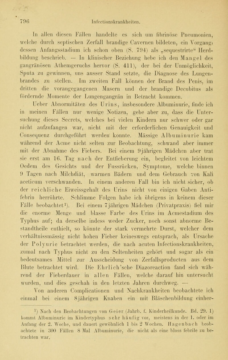 70r> Infortionskranklioilon. In aJIcMi diesen Fällen liandelle es sieh um ni)rin(»se l'neumoiiien, weUihe (hireh septischen ZeiTall bfandige Caverne]i bildeten, ein Vorgang, dessen Anfangsstadiiim ich sclion oben (S. 794) als „seqiiestrirte Ilenl- bildung beschrieb. — Tn klinischer Beziehnng liclie ieh den Mangel des gangränösen Athemgernclis hervor (S. 411), dci- bei dei- Unmöglichkeit, Sputa zu gewinnen, uns ausser Stand setzte, die Diagnose des Lungen- brandes zu stellen. Im zweiten Fall können der Brand des Penis, im dritten die vorangegangenen Masern und der brandige Decubitns als fördernde Momente der Lungengangrän in Betracht kommen. Ueber Abnormitäten des Urins, insbesondere Albuminurie, finde ich in meinen Fällen nur wenige Notizen, gebe aber zu, dass die Unter- suchung dieses Secrets, welches bei vielen Kindern nur schwer oder gar nicht aufzufangen war, nicht mit der erforderlichen Genauigkeit und Consequenz durchgeführt werden konnte. Mcässige Albuminurie kam während der Acme nicht selten zur Beobachtung, schwand aber immer mit der Abnahme des Fiebers. Bei einem 9jährigen Mädchen aber ti'at sie erst am 16. Tag nach der Entfieberung ein, begleitet von leichtem Oedem des Gesichts und der Fussrücken, Symptome, welche binnen 9 Tagen nach Milchdiät, warmen Bädern und dem Gebrauch von Kali aceticum verschwanden. In einem anderen Fall bin ich nicht sicher, ob der reichliche Eiweissgehalt des Urins nicht von einigen Gaben Anti- febrin herrührte. Schlimme Folgen habe ich übrigens in keinem dieser Fälle beobachtet 1). Bei einem 7jährigen Mädchen (Privatpraxis) fiel mir die enorme Menge mid blasse Farbe des Urins im Acmestadium des Typhus auf; da derselbe indess weder Zncker, noch sonst abnorme Be- standtheile enthielt, so könnte der stark vermehrte Durst, welcher dem verhältnissmässig nicht hohen Fieber keineswegs entsprach, als Ursache der Polyurie betrachtet werden, die nach acuten Infectionskrankheiten, zumal nach Typhus niclit zu den Seltenheiten gehört und sogar als ein bedeutsames Mittel zur Ausscheidung von Zerfallsproducten aus dem Blute betrachtet wird. Die Ehrlich'sehe Diazoreaction fand sich wäh- rend der Fieberdauer in allen Fällen, welche darauf hin untersucht wurden, und dies geschah in den letzten Jahren durchweg. — Von anderen Complicationen und Nachkrankheiten beobachtete ich einmal bei einem 8iähri2;en Knaben ein mit Bläschenbildune; einher- ^) Nach den Beobachtungen von Geier (Jahrb. f. Kinderheillvunde. Bd. 29. 1) liomnit Albuminurie im Kinderiyphus sehr häufig vor, meistens in der 1. oder im Anfang der 2. Woche, und dauert gewölmlich 1 bis 2 Wochen. ITagenbach beob- achtete in 300 Fällen 8 Mal Albuminurie, die niclit als eine bloss febrile zu be- trachten war.