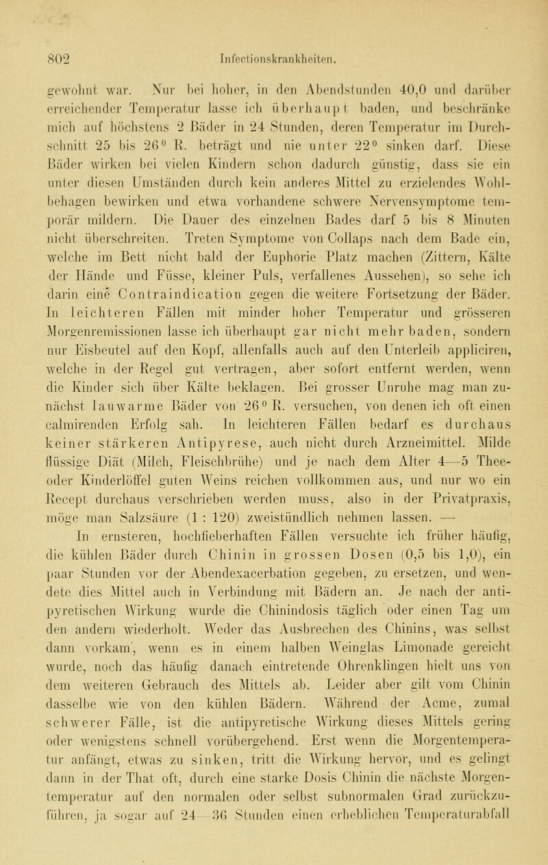 gewolint war. Nur l)ci linlier, in den Ahcndstiinrlcn 40,0 und dai'ühcr erreichender Temperatur Jasse ich überhaupt baden, und beschränke micli auf höchstens 2 Bäder in 24 Stunden, deren Temperatur im Durcli- schnitt 25 bis 26° R. beträgt und nie unter 22 sinken darf. Diese Bäder Avirlven bei vielen Kindern sclion dadurch günstig, dass sie ein unter diesen Umständen durch kein anderes Mittel zu erzielendes Wohl- behagen bewirken und etwa vorhandene schwere Nervensymptorae tem- porär mildern. Die Dauer des einzelnen Bades darf 5 bis 8 Minuten nicht überschreiten. Treten S3niiptome von Collaps nach dem Bade ein, welche im Bett nicht bald der Euphorie Platz machen (Zittern, Kälte der Hände und Füsse, kleiner Puls, verfallenes Aussehen), so sehe ich darin eine Contraindication gegen die weitere Fortsetzung der Bäder. In leichteren Fällen mit minder hoher Temperatur und grösseren Morgenremissionen lasse ich überhaupt gar nicht mehr baden, sondern nur Eisbeutel auf den Kopf, allenfalls auch auf den Unterleib appliciren, welche in der Regel gut vertragen, aber sofort entfernt werden, wenn die Kinder sich über Kälte beklagen. Bei grosser Unruhe mag man zu- nächst lauwarme Bäder von 26oR. versuchen, von denen ich oft einen calrairenden Erfolg sah. In leichteren Fällen bedarf es durchaus keiner stärkeren Antipyrese, auch nicht durch Arzneimittel. Milde flüssige Diät (Milch, Fleischbrühe) und je nach dem Alter 4—5 Thee- oder Kinderlöffel guten Weins reichen vollkommen aus, und nur wo ein Recept durchaus verschrieben werden muss, also in der Privatpraxis, möge man Salzsäure (1 : 120) zweistündlich nehmen lassen. — In ernsteren, hochfieberhaften Fällen versuchte ich früher häulig, die kühlen Bäder durch Chinin in grossen Dosen (0,5 bis 1,0), ein paar Stunden vor der Abendexacerbation gegeben, zu ersetzen, und wen- dete dies Mittel auch in Verbindung mit Bädern an. Je nach der anti- pyretischen Wirkung wurde die Chinindosis täglich oder einen Tag um den andern wiederholt. Weder das Ausbrechen des Chinins, was selbst dann vorkam', wenn es in einem halben Weinglas Limonade gereicht wurde, noch das häufig danach eintretende Ohrenklingen hielt uns von dem weiteren Gebrauch des Mittels ab. Leider aber gilt vom Chinin dasselbe wie von den kühlen Bädern. Während der Acme, zumal schwerer Fälle, ist die antipyretische AVirkung dieses ]\Iittels gering oder wenigstens schnell vorübergehend. Erst wenn die Morgentempera- tur anfängt, etwas zu sinken, tritt die Wirkung hervor, und es gelingt dann in der That oft, durch eine starke Dosis Chinin die nächste Morgen- temperatur auf den normalen oder selbst subnormalen Grad zui'ückzu- führen, ja sogar auf 24—36 Stunden einen erheblichen Temperaturabfall