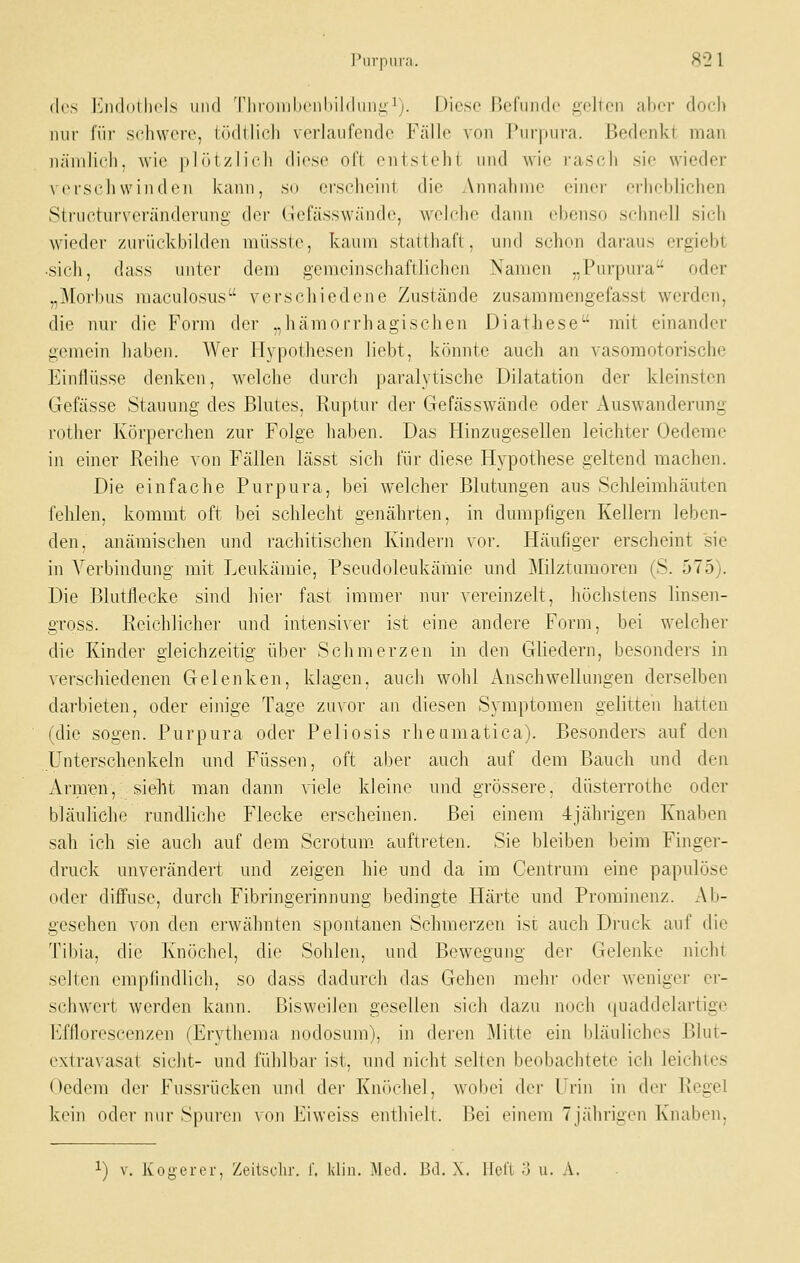 (\{'s I'JkIuiIk'Is iiikI Tlii'()iiilM-iil>il(liiii;i-'j. I)icse UcfniHlc iidicii aljcr doch nur für schwere, lödllich verlaufende Fälle von Purpura. Bedenkt man nämlich, wie pIr>i /1ich diese oft entsteht und wie rasch sie wieder verseil winden kann, so erscheint die Annahme einer erheblichen Structurveränderung der (iefässwände, welche dann ebenso schnell sich wiedei' zuriiclvbilden miisste, kaum staltliafl , und S(;hon daraus ergiebt ■sich, dass unter dem gemcinschafllicheu Xanien „Purpura oder „Morbus maculosus verschiedene Zustände zusammengefasst werden, die nur die Form der „hämorrhagischen Diathese mit einander gemein haben. AVer Hypothesen liebt, könnte auch an vasomotorische Einflüsse denken, welche durch paralytische Dilatation der kleinsten Gefässe Stauung des Blutes, Ruptur der Gefässwände oder Auswanderung rother Körperchen zur Folge haben. Das Hinzugesellen leichter Üedeme in einer Reihe von Fällen lässt sich für diese Hypothese geltend machen. Die einfache Purpura, bei welcher Blutungen aus Schleimhäuten fehlen, kommt oft bei schlecht genährten, in dumpfigen Kellern leben- den, anämischen und rachitischen Kindern voi\ Häufiger erscheint sie in Verbindung mit Leukämie, Pseudoleukämie und Milztumoren (S. 575). Die Blutflecke sind hier fast immer nur vereinzelt, höchstens linsen- gross. Reichlicher und intensiver ist eine andere Form, bei welcher die Kinder gleichzeitig über Schmerzen in den Gliedern, besonders in verschiedenen Gelenken, klagen, auch wohl Anschwellungen derselben darbieten, oder einige Tage zuvor an diesen Symptomen gelitten hatten (die sogen. Purpura oder Peliosis rheumatica). Besonders auf den Unterschenkeln und Füssen, oft aber auch auf dem Bauch und den Arm'en, sieht man dann viele kleine und grössere, düsterrothe oder bläuliche rundliche Flecke erscheinen. Bei einem 4jährigen Knaben sab ich sie auch auf dem Scrotum auftreten. Sie bleiben beim Finger- druck unverändert und zeigen hie und da im Centi'um eine papulöse oder diffuse, durch Fibringerinnung bedingte Härte und Prominenz. Ab- gesehen von den erwähnten spontanen Schmerzen ist auch Druck auf die Tibia, die Knöchel, die Sohlen, und Bewegung der Gelenke nicht selten empfindlich, so dass dadurch das Gehen mehr oder weniger er- schwert werden kann. Bisweilen gesellen sich dazu noch (juaddelartige Efflorescenzen (Erythema nodosum), in deien Mitte ein bläuliches Blut- extravasat sieht- und fühlbar ist, und nicht selten beobachtete ich leichtes Oedera dei* Fussrücken und der Knöchel, wobei der Urin in der Regel kein oder nur Spuren von Eiweiss enthielt. Bei einem 7jährigen Knaben, 1) V. Kogerer, Zeiischr. f. klin. Med. B.l. X. irel'l o u. A.