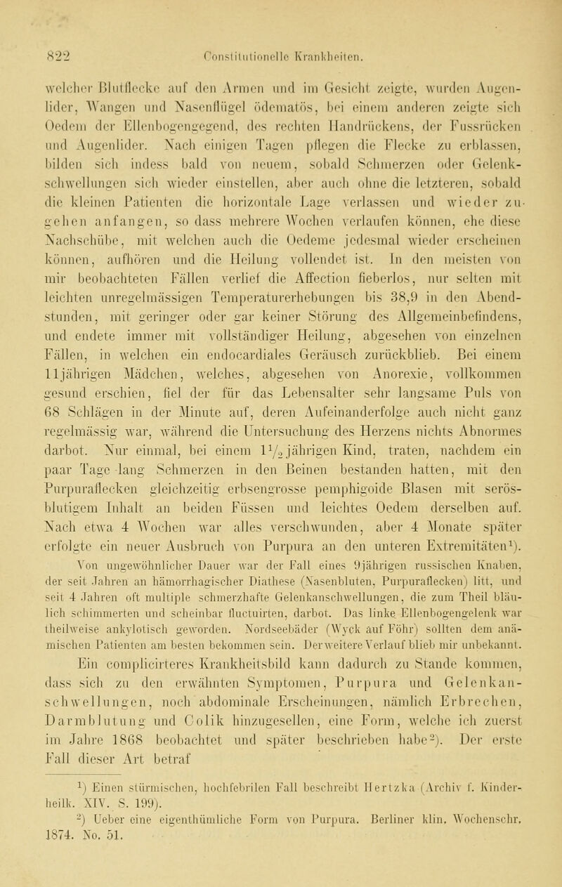 ^22 Consliliiiidiicllo Kraiililif'ilori. welcher Blutflecke auf den Armen niul im (Jesichi zeigte, wurden Augen- lider, Wangen und Nasenflügel ödeniaU'is, bei einem anderen zeigte sich Oedem der Elleidjogengegend, des rechten Handrückens, der Fussrücken und Augenlider. Nach einigen Tagen pflegen die Flecke zu erblassen, bilden sich indess bald von neuem, sobald Schmerzen oder Gelenk- schwelJungen sich wieder einstellen, aber auch ohne die letzteren, sobald die kleinen Patienten die horizontale Lage verlassen und wieder zu- gehen anfangen, so dass mehrere Wochen verlaufen können, ehe diese Nachschübe, mit welchen auch die Oedeme jedesmal wieder erscheinen können, aufliören und die Heilung vollendet ist. In den meisten von mir beobachteten Fällen verhef die Affectioii fieberlos, nur selten mit leichten unregelmässigen Temperaturerhebungen bis 38,9 in den Abend- stunden, mit geringer oder gar keiner Störung des Allgemeinbefindens, und endete immer mit vollständiger Heilung, abgesehen von einzelnen Fällen, in welchen ein endocardiales Geräusch zurückblieb. Bei einem 11jährigen Mädchen, welches, abgesehen von Anorexie, vollkommen gesund erschieu, fiel der für das Lebensalter sehr langsame Puls von 68 Schlägen in der Minute auf, deren Aufeinanderfolge auch nicht ganz regelmässig war, während die Untersuchung des Herzens nichts Abnormes darbot. Nur einmal, bei einem IY2 jährigen Kind, traten, nachdem ein paar Tage lang Schmerzen in den Beinen bestanden hatten, mit den Purpuraflecken gleichzeitig erbsengrosse pemphigoide Blasen mit serös- blutigem Ldialt an beiden Füssen und leichtes Oedem derselben auf. Nach etAva 4 Wochen war alles verschwunden, aber 4 Monate später erfolgte ein neuer Ausbruch von Purpura an den unteren Extremitäteni). Von ungewöhnlicher Dauer war der Fall eines 9jährigen russischen Knalien, der seit .Tahren an hämorrhagischer Diathese (Xasenbluten, Purpuraflecken) litt, und seil 4 .Jahren oft multiple schmerzhafte Gelenlianschwellungen, die zum Theil bläu- lich schimmerten und scheinbar lluctuirten, darbot. Das linke. Ellenbogengelenk war theilweise ankylotisch geworden. Nordseebäder (Wyck auf Föhr) sollten dem anä- mischen Patienten am besten bekommen sein. Derweitere Verlauf blieb mir unbekannt. Ein complicirteres Krankheitsbild kann dadurch zu Stande kommen, dass sich zu den erwähnten Symptomen, Purpura und Gelenkan- s c h wellu ng e n, noch abdominale Erscheinungen, nämlich Er b re c h en, Darmblutung und Colik hinzugesellen, eine Form, welche ich zuerst im Jahre 1868 beobachtet und später Ijeschi'ieben liabe-j. Der ei'ste Fall dieser Art betraf 1) Einen stürmischen, liocht'ebi'ilen Fall beschreibt llerlzka (Archiv 1'. Kinder- heilk. XIV. S. 199). ^) Ueber eine eigenthümliche Form von Purpura. Berliner klin. Wochenschr, 1874. No. 51.