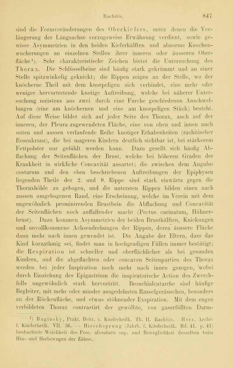 sind die l''(inii\ (•r;iii<lcniii;irii des ( >I»l'r k i c fers, iiiilor drncii die \ it- läiigeruiiii- der Längsachse vorzugsweise Erwähnung verdient, sowie ge- wisse Asymmetrien in den beiden Kiefci'hälften und abnorme Knoclien- wucherungen an einzelnen Slellen ihrer inneren oder äusseren Ober- lläche^). Sehr charakteristische Zeichen bietet die Untersuchung des Thorax. Die Schlüsselbeine sind häufig stark gekrümrat und an einer Steile spitzwinkelig geknickt; die Rippen zeigen an der Stelle, wo der knöcherne Theil mit dem knorpeligen sich verbindet, eine mehr oder weniger hervortretende knotige Auflreibung, welche bei näherer Unter- suchung meistens aus zwei dui-ch eine Furche geschiedenen Anschwel- lungen (eine am knöchernen und eine am knorpeligen Stück) besteht. Auf diese AVeise bildet sich auf jeder Seite des Thorax, auch auf der inneren, dei' Pleura zugewendeten Fläche, eine von oben und innen nach unten und aussen verlaufende Reihe knotiger Erhabenheiten (rachitischer Rosenkranz), die bei mageren Kindern deutlich sichtbar ist, ijei stärkerem Fettpolster nur gefühlt werden kann. Dazu gesellt sich häufig Al)- llachung der Seitenflächen der Brust, welche bei höheren Graden der Krankheit in wirkliche Concavität ausartet; die zwischen dera Angulus costarum und den eben beschriebenen Auftreibungen der Epiphysen liegenden Theile der 2. und 8. Rippe sind stark einwärts gegen die Thoraxhöhle zu gebogen, und die untersten Rippen bilden einen nach aussen umgebogenen Rand, eine Erscheinung, welche im Verein mit dem ungewöhnlich prominirenden Brustbein die Abflachung und Concavität der Seitenflächen noch auffallender macht (Pectus carinatum, Hühner- brust). Dazu kommen Asymmetrien der beiden Brusthälften, Knickungen und unvollkommene Achsendrehungen der Rippen, deren äussere Fläche dann mehr nach innen gewendet ist. Die Angabe der Eltern, dass das Kind kurzathmig sei, findet man in hochgradigen Fällen immer bestätigt; die Respiration ist schneller und oberflächlicher als bei gesunden Kindern, und die abgeflachten oder concaven Seitenpartien des Thorax werden f)ei jeder Inspiration noch mehr nacli innen gezogen, wobei (lurch Einziehung des Epigastrium die inspiratorische Action des Zwerch- fells ungewöhnlich stark hervoiiritt. Bronchialcatarrhe sind häufige Begleiter, mit mehr oder minder ausgedehnten Rasselgeräuschen, besonders an der Rüekeniläche, und etwas stöhnender Exspiration. Mit dem engen verbildeten Thorax roulrasliri dci' gewrilbte, von uaserfülltcn Darni- 1) Bajiiii^ k \ . i'iakt. Ijcilr. /.. Kiiulerlieilk. Tti. II. llacliiiis. - 11 ltz. Aroliiv r. Kinderlieilk. \ll. :'A\. --- II i rschspruiio' (.Jahrb. I'. Kinderlieilk. Bd. 41. p. 41) beoliaelilclc Wi-iclilirii des Proc. alveolaiis siip. und Hewoiiliohkoil desselben beim Hin- und llcrliew ei;en der Zähue.