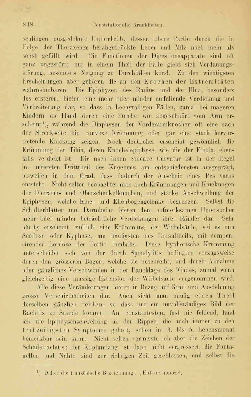 84fi Constiliilionollf^ Kraiikln'ili'ii. schlingen ausgcdeliiile (In I crl ei h. dessen dliere I*ai1ic diircli die in Folge der Thoraxenge herabgednickte Leber und Milz ikjcIi mehr als sonst gefüllt wird. Die Functionen der Digestionsapparate sind oft ganz ungestört; nur in einem Tlieil der Fälle giebt sich Verdauungs- störung, besonders Neigung zu Durchfällen kund. Zu den wichtigsten Erscheinungen aber gehören die an den Knochen der Extremitäten wahrnehmbaren. Die Epiphysen des Radius und dei' Ulna, besonders des ersteren, bieten eine mehr oder minder auffallende Verdickung und Verbreiterung dar, so dass in hochgradigen Fällen, zumal bei mageren Kindern die Hand durch eine Furche wie abgeschnürt vom Arm er- scheint ^j, während die Diaphysen der Vorderarmknochen oft eine nach der Streckseite hin convexe Krümmung oder gar eine stark hervor- tretende Knickung zeigen. Noch deutlicher erscheint gewöhnlich die Krümmung der Tibia, deren Knöchelepiphyse, wie die der Fibula, eben- falls verdickt ist. Die nach innen concave Curvatur ist in der ßegel im untersten Dritttheil des Knochens am entschiedensten ausgeprägt, bisweilen in dem Grad, dass dadurch der Anschein eines Pos varus entsteht. Nicht selten beobachtet man auch Krümmungen und Knickungen der Oberarm- und Oberschenkelknochen, und starke Anschwellung der Epiphysen, welche Knie- und Ellenbogengelenke begrenzen. Selbst die Schulterblätter und Darmbeine bieten dem aufmerksamen Untersucher mein- oder minder beträchtliche Verdickungen ihrer Ränder dar. Sehr häufig erscheint endlich eine Krümmung der Wirbelsäule, sei es nun Scoliosc oder Kyphose, am häufigsten des Dorsaltheils, mit compen- sirender Lordose der Portio lumbalis. Diese kyphotische Krümmung unterscheidet sich von der durch Spondylitis bedingten vorzugsweise durch den grösseren Bogen, welche sie beschreibt, und durch Abnahme oder gänzliches Verschwinden in der Bauchlage des Kindes, zumal wenn gleichzeitig eine massige Extension der Wirbelsäule vorgenommen wird. Alle diese Veränderungen bieten in Bezug auf Grad und Ausdehnung grosse Verschiedenheiten dar. Auch sieht man häulig einen Theil derselben gänzlich fehlen, so dass nur (^in unvollständiges Bild der Rachitis zu Stande kommt. Am constantesten, fast nie fehlend, fand ich die Epiphysenschwellung an den Rippen, di(^ auch immer zu den frühzeitigsten Symptomen gehört, schon im o. bis 5. Lebensmonat bemerkbar sein kann. Nicht selten vermisste ich aber die Zeichen der Schädelrachitis; der Kopfumfang ist dann nicht vorgriisseri, die Fonta- nellen und Nähte sind zur richtiecn Zeit ü'esrhlosson, und selbst die ij Daher (Jie iVaiizüsische Bczeichnunii': ..Kiiraiu> iioia's.