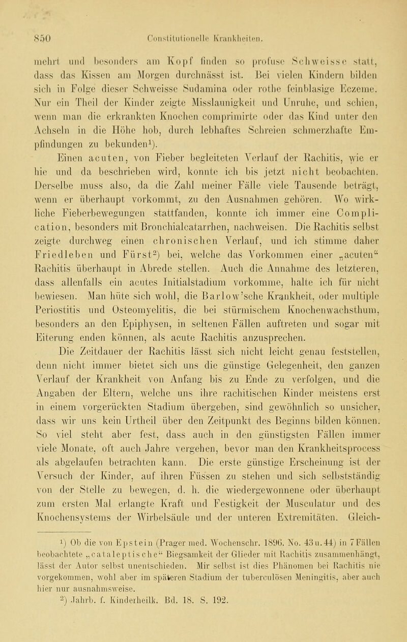 inelii'i und bosojidors am Kopf linden s(i profuse Scliwoisse statt, dass das Kissen am Morgen durclmässt ist. J3ei vielen Kindern bilden sich in Folge dieser Scliweisse Sudamina oder rothc feinblasige Eczeme. Nur ein TheiJ der Kinder zeigte Misslamiigkeil und Unruhe, und schien, wenn man die erkrankten Knochen compi'imirte oder das Kind untci' den Achseln in die Höhe liob, durch lebhaftes Schreien schmerzhafte Em- pfindungen zu bekunden^). Einen acuten, von Fieber begleiteten Verlauf der Rachitis, wie er hie und da beschrieben wird, konnte ich bis jetzt nicht beobachten. Derselbe muss also, da die Zahl meiner Fälle viele Tausende beträgt, wenn er überhaupt vorkommt, zu den Ausnahmen gehören. Wo wirk- liche Fieberbewegungen stattfanden, konnte ich immer eine Compli- cation, besonders mit Bronchialcatarrhen, nachweisen. Die Rachitis selbst zeigte durchweg einen chronischen Verlauf, und ich stimme daher Friedleben und Fürst-) bei, welche das Vorkommen einer „acuten Rachitis überhaupt in Abrede stellen. Auch die Annahme des letzteren, dass allenfalls ein acutes Initialstadium vorkomme, halte ich für nicht bewiesen. Man hüte sich wohl, die Barlow'sche Krankheit, oder multiph' Periostitis und Osteomyelitis, die bei stürmischem Knochenwachsthum, besonders an den Epiphysen, in seltenen Fällen auftreten und sogar mit Eiterung enden können, als acute Rachitis anzusprechen. Die Zeitdauer der Rachitis lässt sich nicht leicht genau feststellen, denn nicht immer bietet sich uns die günstige Gelegenheit, den ganzen Verlauf der Krankheit von Anfang bis zu Ende zu verfolgen, und die Angaben der Eltern, welche uns ihre rachitischen Kinder meistens erst in einem vorgerückten Stadium übergeben, sind gewöhnlich so unsicher, dass wir uns kein Urtheil über den Zeitpunkt des Beginns bilden können. So viel steht aber fest, dass auch in den günstigsten Fällen immer viele Monate, oft auch Jahre vergehen, bevor man den Krankheitsprocess als abgelaufen betrachten kann. Die erste günstige Erscheinung ist der Versuch der Kinder, auf ihren Füssen zu stehen und sich selbstständig von der Stelle zu bewegen, d. h. die wiedergewonnene oder überhaupt zum ersten Mal erlangte Kraft und Festigkeit der Musculatui' und des Knochensystems der Wirbelsäule und der unteren Extremitäten. Gleich- 1) Ob die von Epstein (Präger med. Wochenschr. 1S9(;). No. 4.3n.44j in TFällen beobachtete „cataleptische Biegsamkeit der Glieder mit Raclütis ziisammenliängt, lässt der Autor selbst unentscbiederu Mir selbst ist dies Phänomen bei Rachitis nie vorgekommen, wohl aber im späteren Stadium der tuberculösen Meningitis, aber auch hier nur ausnahmsweise. 2) -lahrb. f. Kindeiheilk. Bd. 18. S. 192.