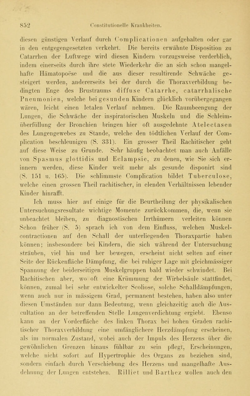 diesen günstigen Verlauf dureh (omplicat innen aufgehalten oder gar in den entgegengesetzten verkehrt. Die bereits erwähnte Disposition zu Catarrhen der LuftAvege wird diesen Kindern vorzugsweise verderblich, indem einerseits durcli ihre stete Wiederkehi- die an sich sclion mangel- hafte Hämatopoese und die aus dieser resultirende Schw'äche ge- steigert werden, andererseits bei der durch die Thoraxverbildung be- dingten Enge des Brustraums diffuse Catarrhe, catarrhalische Pneumonien, welche bei gesunden Kindern glücklich vorübergegangen wären, leicht einen letalen Verlauf nehmen. Die Raumbeengiing der Lungen, die ScMväche der inspiratorischen Muskeln und die Schleim- überfüllung der Bronchien bringen hier oft ausgedehnte Atelectasen des Lungeugewebes zu Stande, welche den tödtlichen Verlauf der Com- plication beschleunigen (S. 331). Ein grosser Theil Rachitischer geht auf diese Weise zu Grunde. Sehr häufig beobachtet man auch Anfälle von Spasmus glottidis und Eclampsie, zu denen, wie Sie sich er- innern werden, diese Kinder weit mehr als gesunde disponirt sind (S. 151 u. 165). Die schlimmste Coraplication bildet Tuberculose, welche einen grossen Theil rachitischer, in elenden Verhältnissen lebender Kinder hinrafft. Ich muss hier auf einige für die Beurtheilung der physikalischen üntersuchungsresultate wichtige Momente zurückkommen, die, wenn sie unbeachtet bleiben, zu diagnostischen Irrthümem verleiten können Schon früher (S. 5) sprach ich von dem Einfluss, welchen Muskel- contractionen auf den Schall der unterliegenden Thoraxpartie haben können: insbesondere bei Kindern, die sich während der Untersuchung sträuben, viel hin und her bewegen, erscheint nicht selten auf einer Seite der Rückeniläche Dämpfung, die bei ruhiger Lage mit gleichmässiger Spannung der beiderseitigen Muskelgruppen bald wieder schwindet. Bei Rachitischen aber, wo oft eine Krümmung der Wirbelsäule stattfindet, können, zumal bei sehr entwickelter Scoliose, solche Schalldämpfungen, wenn aucli nur in massigem Grad, permanent bestehen, haben also unter diesen Umständen nur dann Bedeutung, w^enn gleichzeitig auch die Aus- cultation an der betreffenden Stelle Lungenverdichtung ergiebt. Ebenso kann an der Vorderfläche des linken Thorax bei hohen Graden rachi- tischer Thoraxverbildung eine umfänglichere Herzdämpfung erscheinen, als im noi-malen Zustand, wobei auch der Impuls des Herzens über die gewöhnlichen Grenzen liinaus fühlbar zu sein pflegt. Erseheinluigen, welche nicht sofort auf Hypertrophie des Organs zu l)eziehen sind, sondern einfach durch Verschiebung des Herzens und mangelhafte Aus- delnuing der Lun::en entstehen. Rilliet und Bartliez wollen anrh den