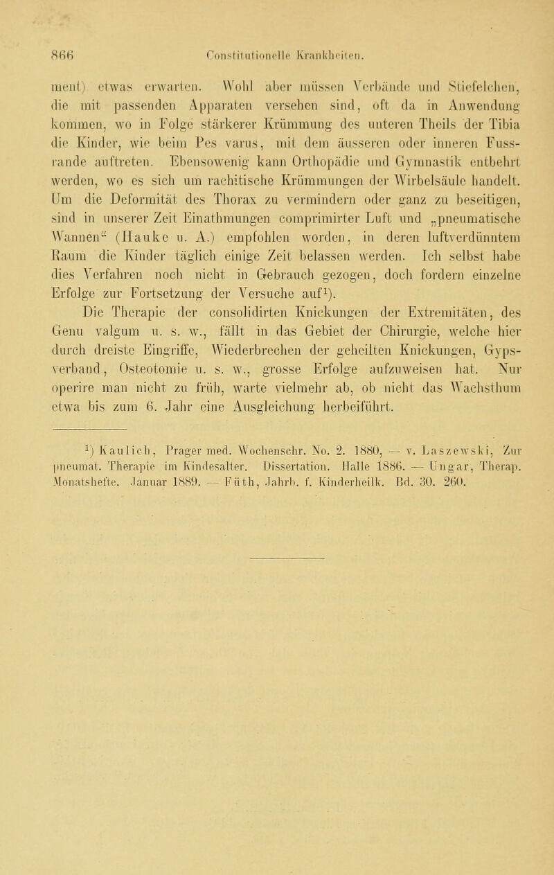 (Sß6 ronstiliilidni'lli' Ki;iiil<Iiiili>ii. meiit) etwas erwarten. Wohl aber luüssen Verbände und Siiefelclien, die mit passenden Appai'ateu versehen sind, oft da in Anwendung kommen, wo in Folge stärkerer Krümmung des unteren Theils der Tibia die Kinder, wie beim Pes varus, mit dem äusseren oder innei-en Fuss- rande auftreten. Ebensowenig kann Orthopädie und Gymnastik entbehri werden, wo es sich um rachitische Krümmungen der Wirbelsäule handeJt. um die Deformität des Thorax zu vermindern oder ganz zu beseitigen, sind in unserer Zeit Einathmungen comprimirter Luft und „pneumatische Wannen (Hauke u. A.) empfohlen worden, in deren luftvei-dünntem Kaum die Kinder täglich einige Zeit belassen werden. Ich selbst habe dies \ erfahren nocli nicht in Gebrauch gezogen, doch fordern einzelne Erfolge zur Fortsetzung der Versuche auf^). Die Therapie der consolidirten Knickungen der Extremitäten, des Genu valgum u. s. w., fällt in das Gebiet der Chirurgie, welche hier durch dreiste Eingriffe, Wiederbrechen der geheilten Knickungen, Gyps- verband, Osteotomie u. s. w., grosse Erfolge aufzuweisen hat. Nur operire man nicht zu früli, warte nelmehr ab, ob nicht das Wachsthum etwa bis zuin 6. Jahr eine Ausgleichung herbeiführt. ^j Kaulicli; Prager med. Wocliensclir. No. 2. ISSO, — v. Laszewsk i. Ziu- piieumat. Therapie ün Kindesaller. Dissertation. Halle 18b6. — Ungar, Tlierap.