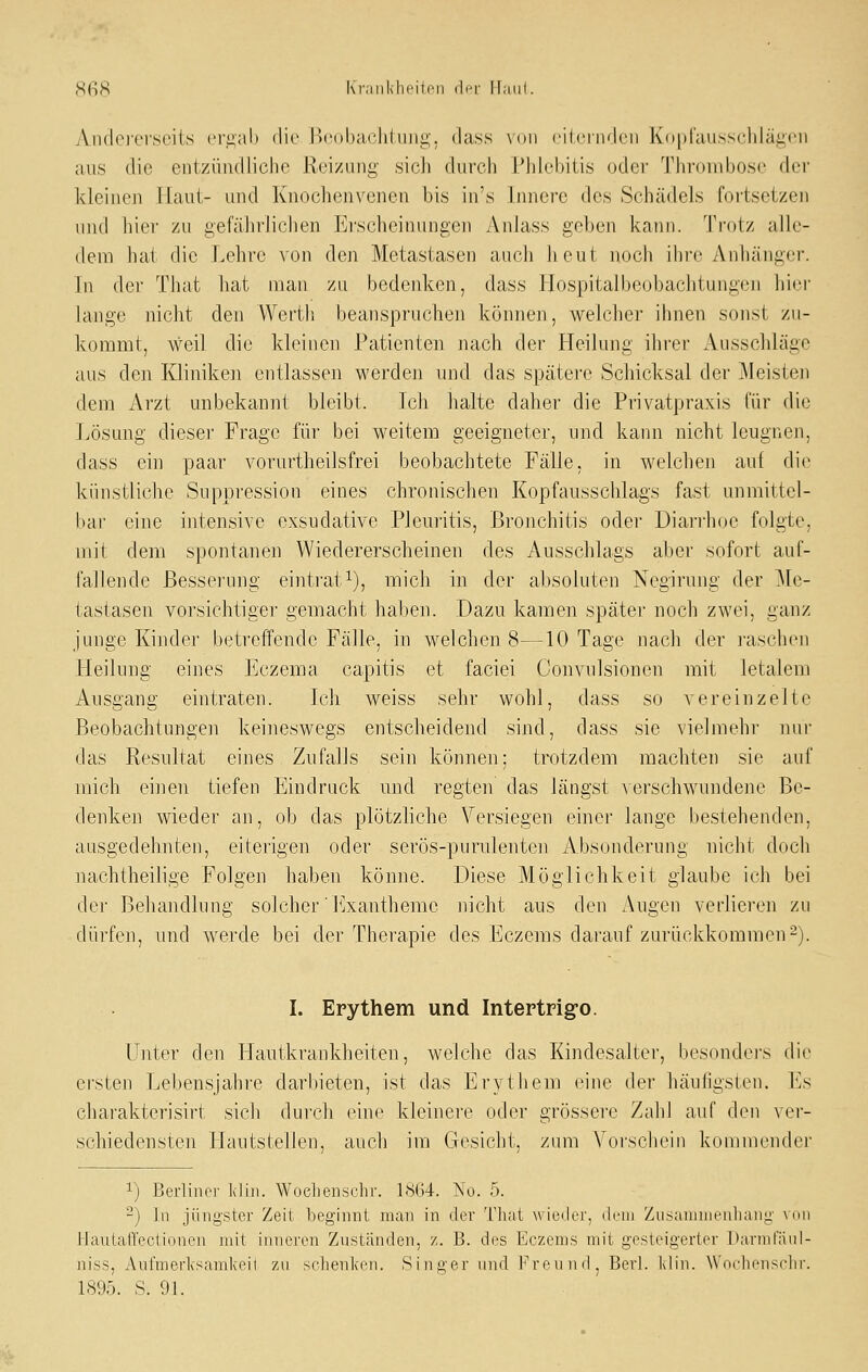 SfiS Kninkhcitrii dr-r ITaiil. AiKkici'scits (,M'i2,ab die Bcobachiimg, dass mhi rilciiwk'ii Kdpraiisscliläi^cii aus die entzündliche Reizung- sich durch Phlebitis oder Throud^osc der kleinen Haut- und Knochenveiien bis in's Innere des Schädels fortsetzen inid hier zu gefährliciien Ei'sclieinungen Anlass gehen kann. Trotz alle- dem hat die Lehre von den Metastasen auch heut noch ihre Anhänger. In der That hat man zu bedenken, dass Plospitalbeobaclitungen hiei- lange nicht den Werth beanspruchen können, welcher ihnen sonst zu- kommt, weil die kleinen Patienten nach der Heilung ihrer Ausschläge aus den Kliniken entlassen werden und das spätere Schicksal der Meisten dem Arzt unbekannt bleibt. Ich halte daher die Privatpraxis für die Lösung dieser Frage für bei weitem geeigneter, und karm nicht leugnen, dass ein paar vorurtheilsfrei beobachtete Fälle, in welchen auf die künstliche Suppression eines chronischen Kopfausschlags fast unmittel- liar eine intensive exsudative Pleuritis, Bronchitis odei' Diarrhoe folgte, mit dem spontanen Wiedererscheinen des Ausschlags aber sofort auf- fallende Besserung eintrat i), mich in der absoluten Negirung der ^le- tastasen vorsichtiger gemacht haben. Dazu kamen später noch zwei, ganz junge Kinder betreffende Fälle, in welchen 8—10 Tage nach der i'aschen Heilung eines Eczema capitis et faciei Convulsionen mit letalem Ausgang eintraten. Ich weiss sehr wohl, dass so vereinzelte Beobachtungen keineswegs entscheidend sind, dass sie vielmehr nur das Resultat eines Zufalls sein können; trotzdem machten sie auf mich einen tiefen Eindruck und. regten das längst a erschwundene Be- denken wieder an, ob das plötzliche Versiegen einer lange bestehenden, ausgedehnten, eiterigen oder serös-purulenten Absonderung nicht doch nachtheilige Folgen haben könne. Diese Möglichkeit glaube ich bei der Behandlung solcher' h^xantheme nicht aus den Augen verlieren zu dürfen, und werde bei der Therapie des Eczems darauf zurückkommen^). L Erythem und Intertrig-o. Unter den Plautkrankheiten, welche das Kindesalter, besonders die ersten Lebensjahre darbieten, ist das Erytiiem eine der häufigsten. Es charakterisirt sich durch eine kleinere oder grössei'e Zahl auf den vei- schiedensten ITautstellen, auch im Gesicht, zum Voi'schein kommender 1) Berliner Klin. Woelienschr. 1<%4. No. 5. -) In jüngster Zeit beginnt man in der Thai wieder, dem Ziisaniuieiiliang mhi l-^Iautatfectionen mit inneren Zuständen, z. B. des Eczems mit gesteigerter Darmfänl- niss, Anfmeiivsamkeii zn sclienlcen. Singer und l'^reund, Berl. Idin. WnehensHir. 1895. S. 91.