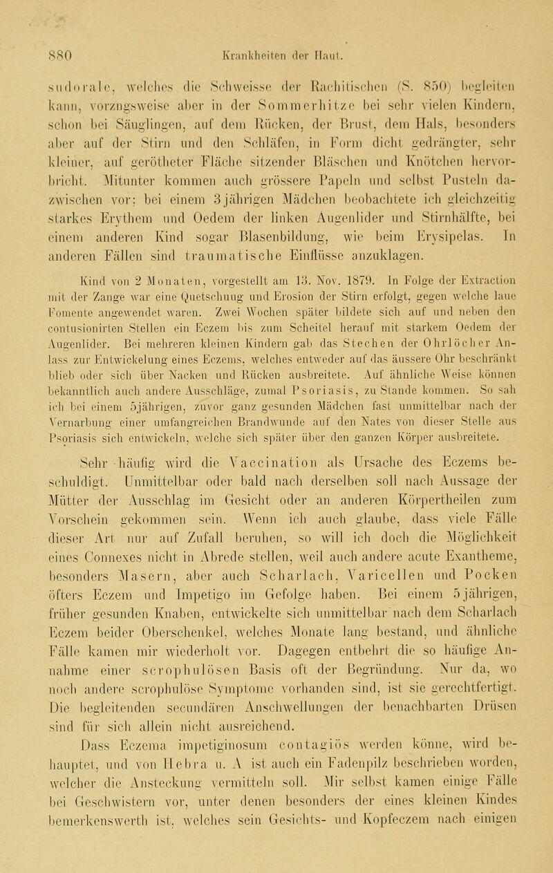 siidoi'alo. welches die Schweisse der Racliitisclien (S. 850) begleiten kann, vorzugsweise al)er in der Sommerhitze bei sehr vielen Kindern, schon bei Säuglingen, auf dem Rücken, der Brust, dem Hals, besondei's aber auf der Stirn und den Schläfen, in Form dicht gedrängter, sehr kleiner, auf gerötheter Fläche sitzender Bläschen und Knötchen her\(»r- bricht. Mitunter kommen auch grössere Papeln und selbst Pusteln da- zwischen vor; bei einem 3jährigen Mädchen beobachtete ich gleichzeitig starkes Erythem und Oedem der linken Augenlider und Stirnhälfte, hei einem anderen Kind sogar Blasenbildung, wie l)eim Frysipelas. In anderen Fällen sind traumatische Einflüsse anzuklagen. Kind von 2 Monaten, vorgestellt am lo. Nov. 1879. In Folge der Extractiun mit der Zange war eine Quctsclmug und Erosion der Stirn erfolgt, gegen welche laue Fonicnte angewendet waren. Zwei Wochen später bildete sich auf und neben den contiisionirten Stellen ein Eczem l)is zum Scheitel herauf mit starkem Oedem der Augenlider. Bei mehreren Ideinen Kindern gab das Stechen der Ohrlöclier An- lass zur Entwickelung eines Eczems, welches entweder auf das äussere Ohr beschränkt blieb oder sich über Nacken und Rücken ausbreitete. Auf ähnliche ^Yeise können bekanntlich auch andere Ausschläge, zumal Psoriasis, zu Stande kommen. So sah ich bei einem 5jährigen, zuvor ganz gesunden Mädchen fast unmittelbar nach der Vernarbung einer umfangreichen Brandwunde auf den Nates von dieser Stelle aus Psoriasis sich entwickeln, welche sich später über den ganzen Körper ausbreitete. Sehr häufig wird die Vaccination als Ursache des Eczems be- schuldigt. Unmittelbar oder bald nach derselben soll nach Aussage der Mütter der Ausschlag iiu Gesicht oder an anderen Körpertheilen zum Vorschein gekommen sein. Wenn ich auch glaube, dass viele Fälle dieser Art nur auf Zufall beruhen, so will ich doch die Möglichkeit eines Connexes nicht in Abrede stellen, weil auch andere acute Exantheme, besonders Masern, aber auch Scharlach. Varicellen und Pocken öfters Eczem und Impetigo im Gefolge haben. Bei einem 5 jährigen, früher gesunden Knaben, entwickelte sich unmittel bar nach dem Scharlach Eczem beider Obei'scheukel, welches Monate lang bestand, und ähnliche Fälle kamen mir wiederholt vor. Dagegen entl)ehrt die so häufige An- nahme einer scrophulösen Basis oft der Begründung. Nur da, wo noch andere scrophulöse Symptome vorhanden sind, ist sie gerechtfertigt. Die begleitenden secundären Anschwellungen der benachbarten Drüsen sind für sich allein nicht ausreichend. Dass Eczema impetiginosum contagiös werden kihnie, Avird be- hauptet, und von Ilebra u. A ist auch ein Fadenpilz beschrieben worden, welcher die Ansteckung vermitteln soll. Mir selbst kamen einige Fälle bei Geschwistern vor, unter denen besonders der eines kleinen Kindes bemerkenswerth ist. welches sein Gesichts- und Kopfeczem nach einigen