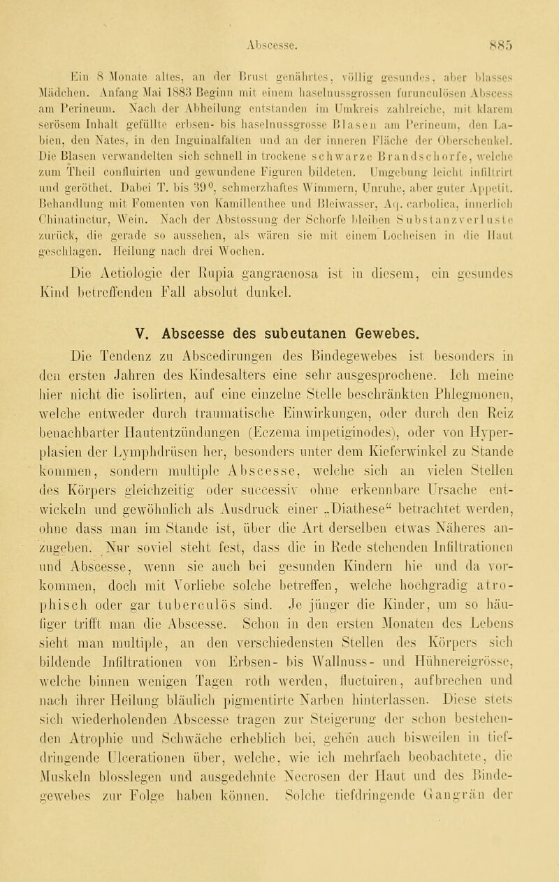 l:]iii S Muiialc alles, an der Uriisl genährtes, völlig gCMiudi'S, aber blasses Mcädclien. Anfang Mai 1883 Beginn mit einem liaselnussgrossen furunculösen Abscess am Perinenm. Nach der Abheilung entstanden im Umkreis zahlreiclie, mit klarem serösem Inhalt gefülUe erbsen- bis haselnussgrosse Blasen am Perineum, den La- bien, den Nates, in den Inguinalfallen und an der inneren Fläche der Oberschenkel. Die Blasen verwandelten sich schnell in trockene schwarze Brandschorfe, welche zum Theil confluirten und gewundene Figuren bildeten. Umgebung leicht inhliriri und gerötliet. Dabei T. bis 39^j schmerzhaftes Wimmern, Unruhe, aber guter Apiietit. ['chandlung mit Fomenlen von Kamillenthee und Bleiwasser, Ai|. carbolica, innerlich Cliiiiaiiiietur. Wein. Nach der Abstossung der Scliorfc Meiben S u i)S la n z\ im-hi s t e /Airiick, die gerade su aussehen, als wären sie mit einem Loelieisen in ilio llaul geschlagen. Heilung nach drei Wochen. Die Actiologic der Eiipia gangraenosa ist in diesem, ein gesundes Kind betreffenden Fall absolut dnnkel. V. Abscesse des subcutanen Gewebes, Die Tendenz zu Abscedirungen des Bindegewebes ist besonders in den ersten Jahren des Kindesalters eine sehr ausgesprochene. Ich meine liier nicht die isolirten, auf eine einzelne Stelle beschränkten Phlegmonen, welche entweder durch traumatische Einwirkungen, oder durch den Reiz benachbarter Hautentzündungen (Eczema impetiginodes), oder von Hyper- plasien der Lymphdrüsen her, besonders unter dem Kieferwinkel zu Stande kommen, sondern multiple Abscesse, welche sich an vielen Stellen des Körpers gleichzeitig oder successiv ohne erkennbare Ursache ent- wickeln und gewöhnlich als Ausdruck einer ..üiathese betrachtet werden, ohne dass man im Stande ist, über die Art derselben etwas Näheres an- zugeben. Nur soviel steht fest, dass die in Eede stehenden Infiltrationen und Abscesse, wenn sie auch bei gesunden Kindern hie und da vor- kommen, doch mit Vorliebe solche betreffen, welche hochgradig atro- phisch oder gar tuberculös sind. Je jünger die Kinder, um so häu- figer tifft man die Abscesse. Schon in den ersten Monaten des Lebens sieht man multiple, an den verschiedensten Stellen des Körpers sich bildende Infiltrationen von Erbsen- bis Wallnuss- und Hühnereigrösse, welche binnen wenigen Tagen roth werden, iluctuiren, aufbrechen und nach ihrer Heilung bläulich pigmentirte Narben hinterlassen. Diese stets sich wiederholenden Abscesse tragen zur Steigerung der schon besiehen- den Atrophie und Schwäche erheblich bei, gehen aucli bisweilen in tief- dringende Ulcerationen über, welche, wie icli mehrfach beobachtete, die Muskeln biossiegen nnd ausgedehnte Necrosen der Haut und des Binde- gewebes zur Fok-e haben kiJnnen. Solche tief(h'ini;eiule tiangi'än der