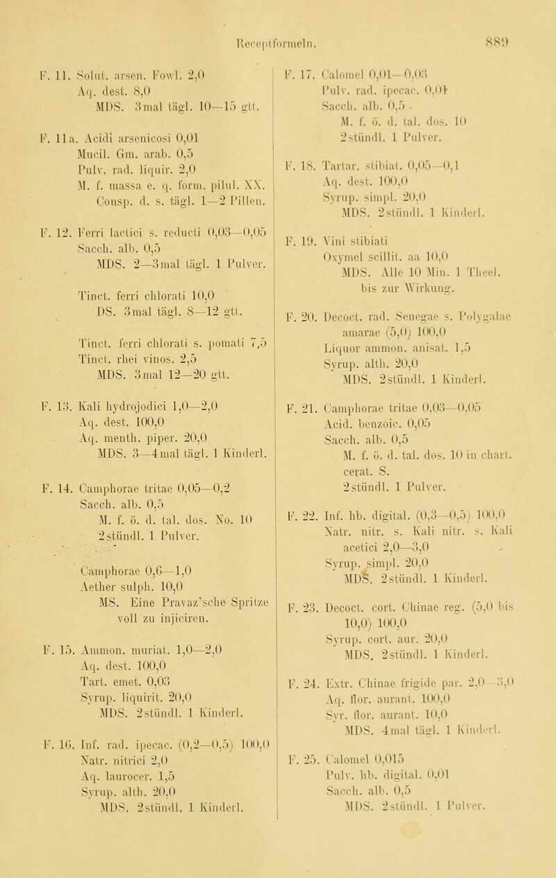 l'of'e|iir<ii'iiioln. HSi) iL Suhlt, arsen. l'uwl. 2,0 Aq. dest. 8,0 MDS. 3mal lägl. 10-15 gU. IIa. Acidl ai'scuicosi 0,01 Mueil. Gm. arab. 0,5 VnW. rad. liquir. 2,0 M. f. massa c. q. form, pihil. XX. Gonsp. d. s. täg-1. 1—2 Pillen. 12. Fcn-i lacLici s. i-cdueLi (»,0o—<»,05 Sacch. alb. 0,5 MDS. 2—3mal lügl. 1 Pulver. Tinct. forri chlorati 10,0 DS. 3mal lägl. 8—12 gtt. Tinct. ferri chlorati s. pomati 7,5 Tinct. rhei vinos. 2,5 MDS. 3mal 12—20 gtt. 13. Kali liydrojodiei 1,0—2,0 Aq. dest. 100,0 Aq. mentb. piper. 20,0 MDS. 3—4mal tägl. 1 Kindcrl. , 14. C'ampborae tritae 0,05—0,2 Sacch. alb. 0,5 M. f. ö. d. tal. dos. No. 10 2stüudl. 1 Pulver. Gaaqjborae 0,G—1,0 Aether sulpli. 10,0 MS. Eine Pravaz'sche Spritze voll zu injiciren. . 15. Ammon. murial. 1,0—2,0 Aq. dost. 100,0 Tart. emet. 0,03 Syrup. liquirit. 20,0 MDS. 2slümll. 1 Kiiiderl. . Kl. Inf. rad. ipecac. (0,2—0,5j 100,0 Xatr. nitrici 2,0 Aq. laurocer. 1,5 Syrup. alih. 20.0 F. 17. Cal el 0,01-0,03 Pulv. rad. ipecac. 0,0V Sacch. alb. 0,5 . M. f. ö. d. tal. dus. 10 2stündl. 1 Pulver. F. 18. Tartar. stibiat. 0,05-0,1 Aq. dest. 10fJ,0 Syrup. simpl. 20,0 MDS. 2stünd!. 1 Kinderl. F. 19. Vini siibiati Oxymcl srillit. aa 10,0 MDS. Alle 10 Min. 1 Theel. bis zur Wirkung. F. 20. Decoct. rad. Scncgae s. Polygalae amarae (5,0) 100,0 Liquor ammon. anisat. 1,5 Syrup. alth. 20,0 MDS. 2stündl. 1 Kinderl. F. 21. Gamphorae tritae 0,03—0,05 Acid. benzoic. 0,05 Sacch. alb. 0,5 M. f. ü. d. tal. dos. 10 in charl. cerat. S. 2stündl. 1 Pulver. F. i-I. Inf. hb. digital. (0,3—0,5) 100.0 Natr. nitr. s. Kali uilr. s. Kali acetici 2,0—3,0 Syrup. simpl. 20,0 MD^. 2stündl. 1 Kinderl. F. 23. Decoct. cort. Ghinae reg. (5,0 bis 10,0) 100,0 Syrup. cort. aur. 20,0 MDS. 2stünill. 1 Kindcrl. F. 24. Extr. Ghinae frigide par. 2,0 3,0 Aq. llor. aurant. 100,0 Syr. llor. aurant. 10,0 MDS. 4nial tägl. 1 Kinderl. F. 25. Galomel 0,015 Pulv. hb. digital. 0,01 Sacch. alb. 0,5