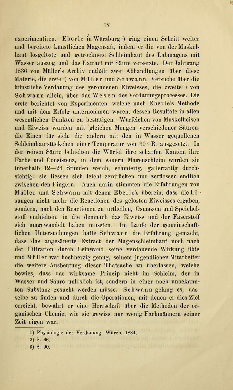 experinientiren. Eberle in Würzburgl) ging einen Schritt weiter und bereitete künstlichen Magensaft, indem er die von der Muskel- haut losgelöste und getrocknete Schleimhaut des Labmagens mit Wasser auszog und das Extract mit Säure versetzte. Der Jahrgang 1836 von Müller's Archiv enthält zwei Abhandlungen über diese Materie, die erste2) von Müller und Schwann, Versuche über die künstliche Verdauung des geronnenen Eiweisses, die zweite3) von Schwann allein, über das Wesen des Verdauungsprocesses. Die erste berichtet von Experimenten, welche nach Eberle's Methode und mit dem Erfolg unternommen waren, dessen Resultate in allen wesentlichen Punkten zu bestätigen. Würfelchen von Muskelfleisch und Eiweiss wurden mit gleichen Meugen verschiedener Säuren, die Einen für sich, die andern mit den in Wasser gequollenen Schleimhautstückchen einer Temperatur von 30 ° R. ausgesetzt. In der reinen Säure behielten die Würfel ihre scharfen Kanten, ihre Farbe und Consistenz, in dem sauern Magenschleim wurden sie innerhalb 12—24 Stunden weich, schmierig, gallertartig durch- sichtig; sie Hessen sich leicht zerdrücken und zerflossen endlich zwischen den Fingern. Auch darin stimmten die Erfahrungen von Müller und Schwann mit denen Eberle's überein, dass die Lö- sungen nicht mehr die Reactionen des gelösten Eiweisses ergaben, sondern, nach den Reactionen zu urtheilen, Osmazom und Speichel- stoff enthielten, in die demnach das Eiweiss und der Faserstoff sich umgewandelt haben mussten. Im Laufe der gemeinschaft- lichen Untersuchungen hatte Schwann die Erfahrung gemacht, dass das angesäuerte Extract der Magenschleimhaut noch nach der Filtration durch Leinwand seine verdauende Wirkung übte und Müller war hochherzig genug, seinem jugendlichen Mitarbeiter die weitere Ausbeutung dieser Thatsache zu überlassen, welche bewies, dass das wirksame Princip nicht im Schleim, der in Wasser und Säure unlöslich ist, sondern in einer noch unbekann- ten Substanz gesucht werden müsse. Schwann gelang es, das- selbe zu finden und durch die Operationen, mit denen er dies Ziel erreicht, bewährt er eine Herrschaft über die Methoden der or- ganischen Chemie, wie sie gewiss nur wenig Fachmännern seiner Zeit eigen war. 1) Physiologie der Verdauung. Würzt». 1834, 2) S. 66. 3) S. 90.