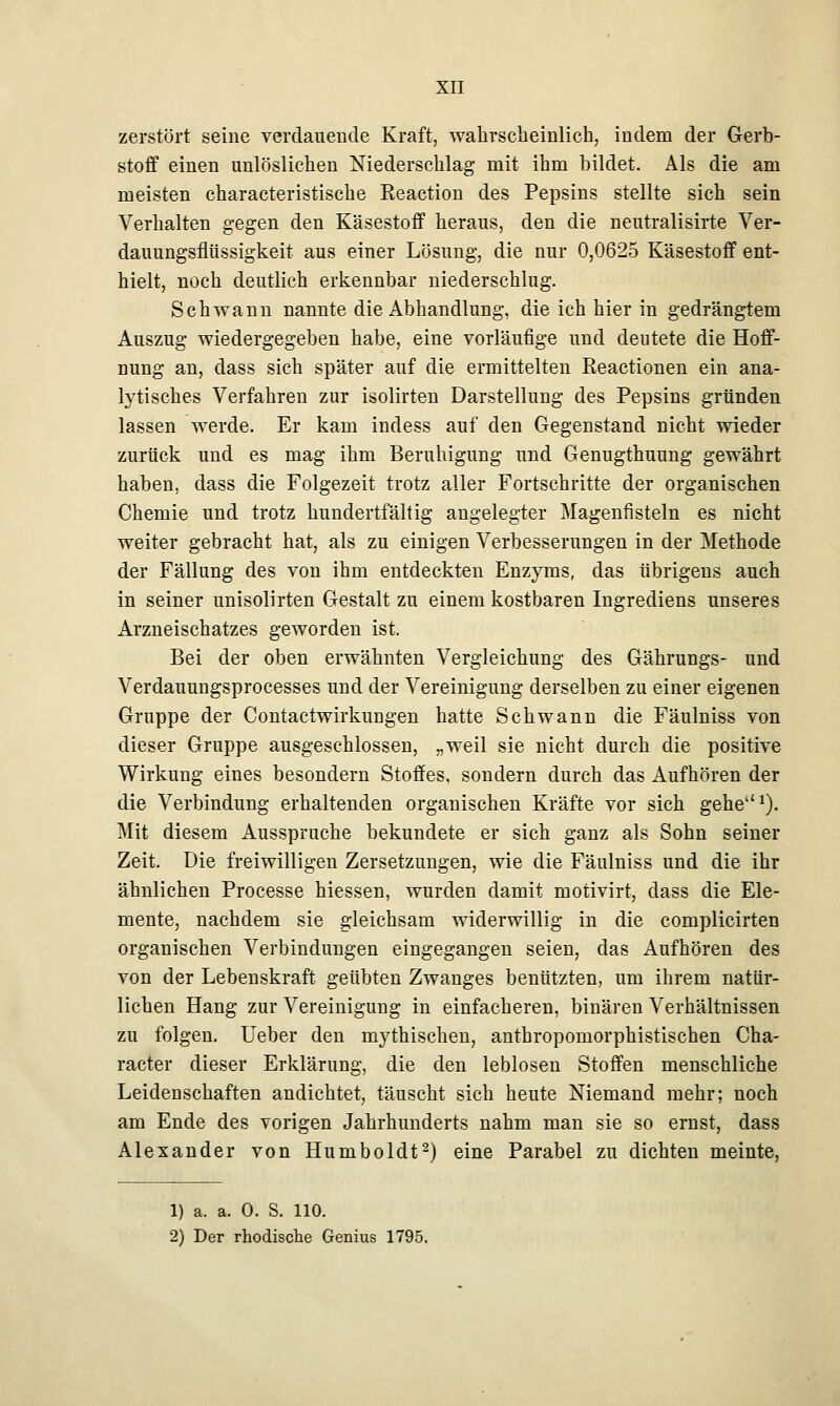 zerstört seine verdauende Kraft, wahrscheinlich, indem der Gerb- stoff einen unlöslichen Niederschlag mit ihm bildet. Als die am meisten characteristische Eeaetion des Pepsins stellte sich sein Verhalten gegen den Käsestoff heraus, den die neutralisirte Ver- dauungsflüssigkeit aus einer Lösung, die nur 0,0625 Käsestoff ent- hielt, noch deutlich erkennbar niederschlug. Schwann nannte die Abhandlung, die ich hier in gedrängtem Auszug wiedergegeben habe, eine vorläufige und deutete die Hoff- nung an, dass sich später auf die ermittelten Reactionen ein ana- lytisches Verfahren zur isolirten Darstellung des Pepsins gründen lassen werde. Er kam indess auf den Gegenstand nicht wieder zurück und es mag ihm Beruhigung und Genugthuung gewährt haben, dass die Folgezeit trotz aller Fortschritte der organischen Chemie und trotz hundertfältig angelegter Magenfisteln es nicht weiter gebracht hat, als zu einigen Verbesserungen in der Methode der Fällung des von ihm entdeckten Enzyms, das übrigens auch in seiner unisolirten Gestalt zu einem kostbaren Ingrediens unseres Arzneischatzes geworden ist. Bei der oben erwähnten Vergleichung des Gährungs- und Verdauungsprocesses und der Vereinigung derselben zu einer eigenen Gruppe der Contactwirkungen hatte Seh wann die Fäulniss von dieser Gruppe ausgeschlossen, „weil sie nicht durch die positive Wirkung eines besondern Stoffes, sondern durch das Aufhören der die Verbindung erhaltenden organischen Kräfte vor sich gehe1). Mit diesem Ausspruche bekundete er sich ganz als Sohn seiner Zeit. Die freiwilligen Zersetzungen, wie die Fäulniss und die ihr ähnlichen Processe hiessen, wurden damit motivirt, dass die Ele- mente, nachdem sie gleichsam widerwillig in die complicirten organischen Verbindungen eingegangen seien, das Aufhören des von der Lebenskraft geübten Zwanges benützten, um ihrem natür- lichen Hang zur Vereinigung in einfacheren, binären Verhältnissen zu folgen. Ueber den mythischen, anthropomorphistischen Cha- racter dieser Erklärung, die den leblosen Stoffen menschliche Leidenschaften andichtet, täuscht sich heute Niemand mehr; noch am Ende des vorigen Jahrhunderts nahm man sie so ernst, dass Alexander von Humboldt2) eine Parabel zu dichten meinte, 1) a. a. 0. S. 110. 2) Der rhodische Genius 1795.