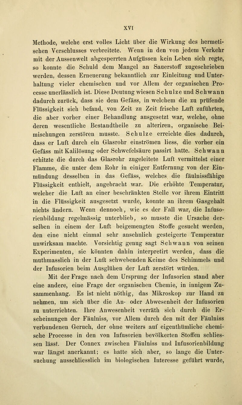 Methode, welche erst volles Lieht über die Wirkung des hermeti- schen Verschlusses verbreitete. Wenn in den von jedem Verkehr mit der Aussenwelt abgesperrten Aufgüssen kein Leben sich regte, so konnte die Schuld dem Mangel an Sauerstoff zugeschrieben werden, dessen Erneuerung bekanntlich zur Einleitung und Unter- haltung vieler chemischen und vor Allem der organischen Pro- cesse unerlässlich ist. Diese Deutung wiesen Schulze und Schwann dadurch zurück, dass sie dem Gefäss, in welchem die zu prüfende Flüssigkeit sich befand, von Zeit zu Zeit frische Luft zuführten, die aber vorher einer Behandlung ausgesetzt war, welche, ohne deren wesentliche Bestandteile zu alteriren, organische Bei- mischungen zerstören musste. Schulze erreichte dies dadurch, dass er Luft durch ein Glasrohr einströmen liess, die vorher ein Gefäss mit Kalilösung oder Schwefelsäure passirt hatte. Schwann erhitzte die durch das Glasrohr zugeleitete Luft vermittelst einer Flamme, die unter dem Bohr in einiger Entfernung von der Ein- mündung desselben in das Gefäss, welches die fäulnissfähige Flüssigkeit enthielt, angebracht war. Die erhöhte Temperatur, welcher die Luft an einer beschränkten Stelle vor ihrem Eintritt in die Flüssigkeit ausgesetzt wurde, konnte an ihrem Gasgehalt nichts ändern. Wenn dennoch, wie es der Fall war, die Infuso- rienbildung regelmässig unterblieb, so musste die Ursache der- selben in einem der Luft beigemengten Stoffe gesucht werden, den eine nicht einmal sehr ansehnlich gesteigerte Temperatur unwirksam machte. Vorsichtig genug sagt Schwann von seinen Experimenten, sie könnten dahin interpretirt werden, dass die muthmasslich in der Luft schwebenden Keime des Schimmels und der Infusorien beim Ausglühen der Luft zerstört würden. Mit der Frage nach dem Ursprung der Infusorien stand aber eine andere, eine Frage der organischen Chemie, in innigem Zu- sammenhang. Es ist nicht nöthig, das Mikroskop zur Hand zu nehmen, um sich über die An- oder Abwesenheit der Infusorien zu unterrichten. Ihre Anwesenheit verräth sich durch die Er- scheinungen der Fäulniss, vor Allem durch den mit der Fäulniss verbundenen Geruch, der ohne weiters auf eigenthümliche chemi- sche Processe in den von Infusorien bevölkerten Stoffen schlies- sen lässt. Der Connex zwischen Fäulniss und Infusorienbildung war längst anerkannt; es hatte sich aber, so lange die Unter- suchung ausschliesslich im biologischen Interesse geführt wurde,