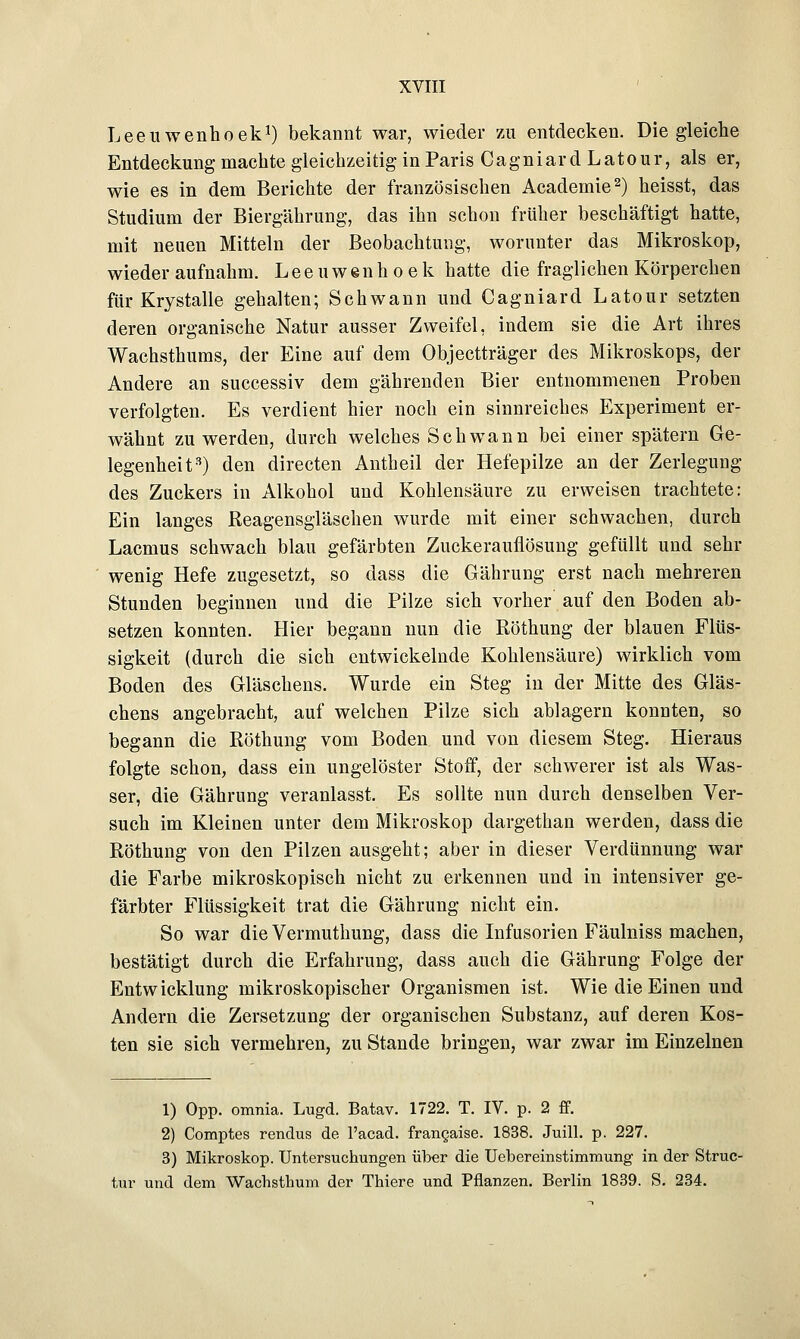 Leeuwenhoek1) bekannt war, wieder zu entdecken. Die gleiche Entdeckung machte gleichzeitig in Paris Cagniard Latour, als er, wie es in dem Berichte der französischen Academie2) heisst, das Studium der Biergährung, das ihn schon früher beschäftigt hatte, mit neuen Mitteln der Beobachtung, worunter das Mikroskop, wieder aufnahm. Leeuwenhoek hatte die fraglichen Körperchen für Krystalle gehalten; Schwann und Cagniard Latour setzten deren organische Natur ausser Zweifel, indem sie die Art ihres Wachsthums, der Eine auf dem Objectträger des Mikroskops, der Andere an successiv dem gährenden Bier entnommenen Proben verfolgten. Es verdient hier noch ein sinnreiches Experiment er- wähnt zu werden, durch welches Schwann bei einer spätem Ge- legenheit3) den directen Antheil der Hefepilze an der Zerlegung des Zuckers in Alkohol und Kohlensäure zu erweisen trachtete: Ein langes Reagensgläschen wurde mit einer schwachen, durch Lacmus schwach blau gefärbten Zuckerauflösung gefüllt und sehr wenig Hefe zugesetzt, so dass die Gährung erst nach mehreren Stunden beginnen und die Pilze sich vorher auf den Boden ab- setzen konnten. Hier begann nun die Röthung der blauen Flüs- sigkeit (durch die sich entwickelnde Kohlensäure) wirklich vom Boden des Gläschens. Wurde ein Steg in der Mitte des Gläs- chens angebracht, auf welchen Pilze sich ablagern konnten, so begann die Röthung vom Boden und von diesem Steg. Hieraus folgte schon, dass ein ungelöster Stoff, der schwerer ist als Was- ser, die Gährung veranlasst. Es sollte nun durch denselben Ver- such im Kleinen unter dem Mikroskop dargethan werden, dass die Röthung von den Pilzen ausgeht; aber in dieser Verdünnung war die Farbe mikroskopisch nicht zu erkennen und in intensiver ge- färbter Flüssigkeit trat die Gährung nicht ein. So war die Vermuthung, dass die Infusorien Fäulniss machen, bestätigt durch die Erfahrung, dass auch die Gährung Folge der Entwicklung mikroskopischer Organismen ist. Wie die Einen und Andern die Zersetzung der organischen Substanz, auf deren Kos- ten sie sich vermehren, zu Stande bringen, war zwar im Einzelnen 1) Opp. omnia. Lugd. Batav. 1722. T. IV. p. 2 ff. 2) Comptes rendus de l'acad. frangaise. 1838. Juill. p. 227. 3) Mikroskop. Untersuchungen über die Uebereinstimmung in der Struc- tur und dem Wachsthum der Thiere und Pflanzen. Berlin 1839. S. 234.