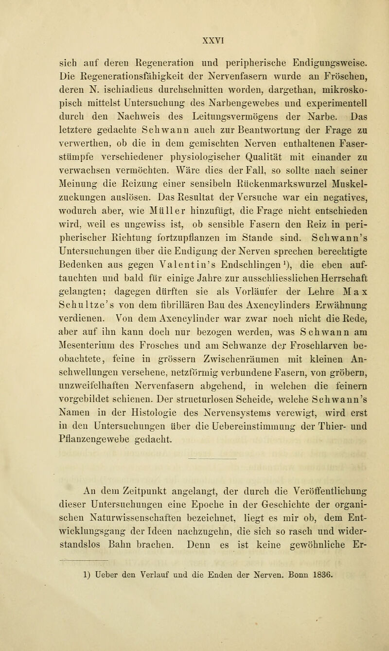 sich auf deren Regeneration und peripherische Endigungsweise. Die Regenerationsfähigkeit der Nervenfasern wurde an Fröschen, deren N. ischiadicus durchschnitten worden, dargethan, mikrosko- pisch mittelst Untersuchung des Narbengewebes und experimentell durch den Nachweis des Leitungsverniögens der Narbe. Das letztere gedachte Schwann auch zur Beantwortung der Frage zu verwerthen, ob die in dem gemischten Nerven enthaltenen Faser- stümpfe verschiedener physiologischer Qualität mit einander zu verwachsen vermöchten. Wäre dies der Fall, so sollte nach seiner Meinung die Reizung einer sensibeln Rückenmarkswurzel Muskel- zuckungen auslösen. Das Resultat der Versuche war ein negatives, wodurch aber, wie Müller hinzufügt, die Frage nicht entschieden wird, weil es ungewiss ist, ob sensible Fasern den Reiz in peri- pherischer Richtung fortzupflanzen im Stande sind. Schwann's Untersuchungen über die Endigung der Nerven sprechen berechtigte Bedenken aus gegen Valentin's Endschlingen1), die eben auf- tauchten und bald für einige Jahre zur ausschliesslichen Herrschaft gelangten; dagegen dürften sie als Vorläufer der Lehre Max Schultze's von dem fibrillären Bau des Axencylinders Erwähnung verdienen. Von dem Axencylinder war zwar noch nicht die Rede, aber auf ihn kann doch nur bezogen werden, was Schwann am Mesenterium des Frosches und am Schwänze der Froschlarven be- obachtete, feine in grössern Zwischenräumen mit kleinen An- schwellungen versehene, netzförmig verbundene Fasern, von gröbern, unzweifelhaften Nervenfasern abgehend, in welchen die feinern vorgebildet schienen. Der structurlosen Scheide, welche Schwann's Namen in der Histologie des Nervensystems verewigt, wird erst in den Untersuchungen über die Uebereinstimmung der Thier- und Pflanzengewebe gedacht. An dem Zeitpunkt angelangt, der durch die Veröffentlichung dieser Untersuchungen eine Epoche in der Geschichte der organi- schen Naturwissenschaften bezeichnet, liegt es mir ob, dem Ent- wicklungsgang der Ideen nachzugehn, die sich so rasch und wider- standslos Bahn brachen. Denn es ist keine gewöhnliche Er- 1) Ueber den Verlauf und die Enden der Nerven. Bonn 1836.