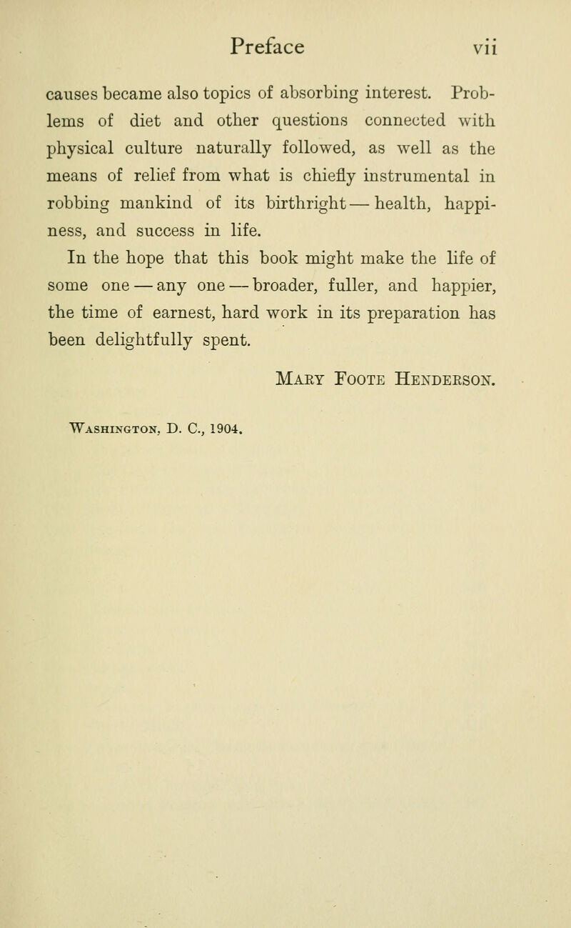 causes became also topics of absorbing interest. Prob- lems of diet and other questions connected with physical culture naturally followed, as well as the means of relief from what is chiefly instrumental in robbing mankind of its birthright — health, happi- ness, and success in life. In the hope that this book might make the life of some one — any one — broader, fuller, and happier, the time of earnest, hard work in its preparation has been delightfully spent. Maey Foote Henderson. Washington, D. C, 1904.