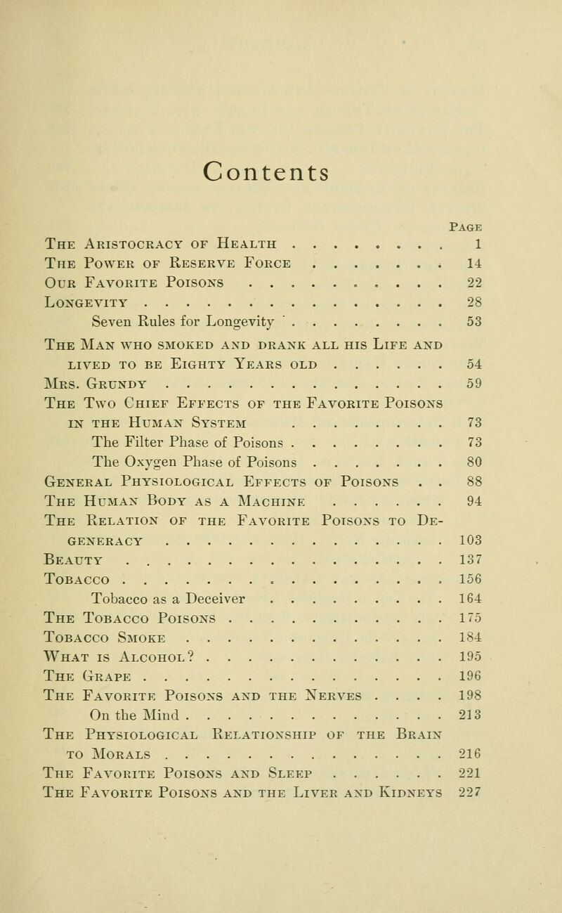 Contents Page The Aristocracy of Health 1 The Power of Reserve Force . 14 Our Favorite Poisons 22 Longevity 28 Seven Rules for Longevity ' 53 The Man who smoked and drank all his Life and lived to be Eighty Years old 54 Mrs. Grundy 59 The Two Chief Effects of the Favorite Poisons IN the Human Sy^stem 73 The Filter Phase of Poisons 73 The Oxygen Phase of Poisons 80 General Physiological Effects of Poisons . . 88 The Human Body as a Machine 94 The Relation of the Favorite Poisons to De- generacy 103 Beauty 137 Tobacco 156 Tobacco as a Deceiver 164 The Tobacco Poisons 175 Tobacco Smoke 184 What is Alcohol? 195 The Grape 196 The Favorite Poisons and the Nerves . . . . 198 On the Mind 213 The Physiological Relationship of the Brain TO Morals 216 The Favorite Poisons and Sleep 221 The Favorite Poisons and the Liver and Kidneys 227