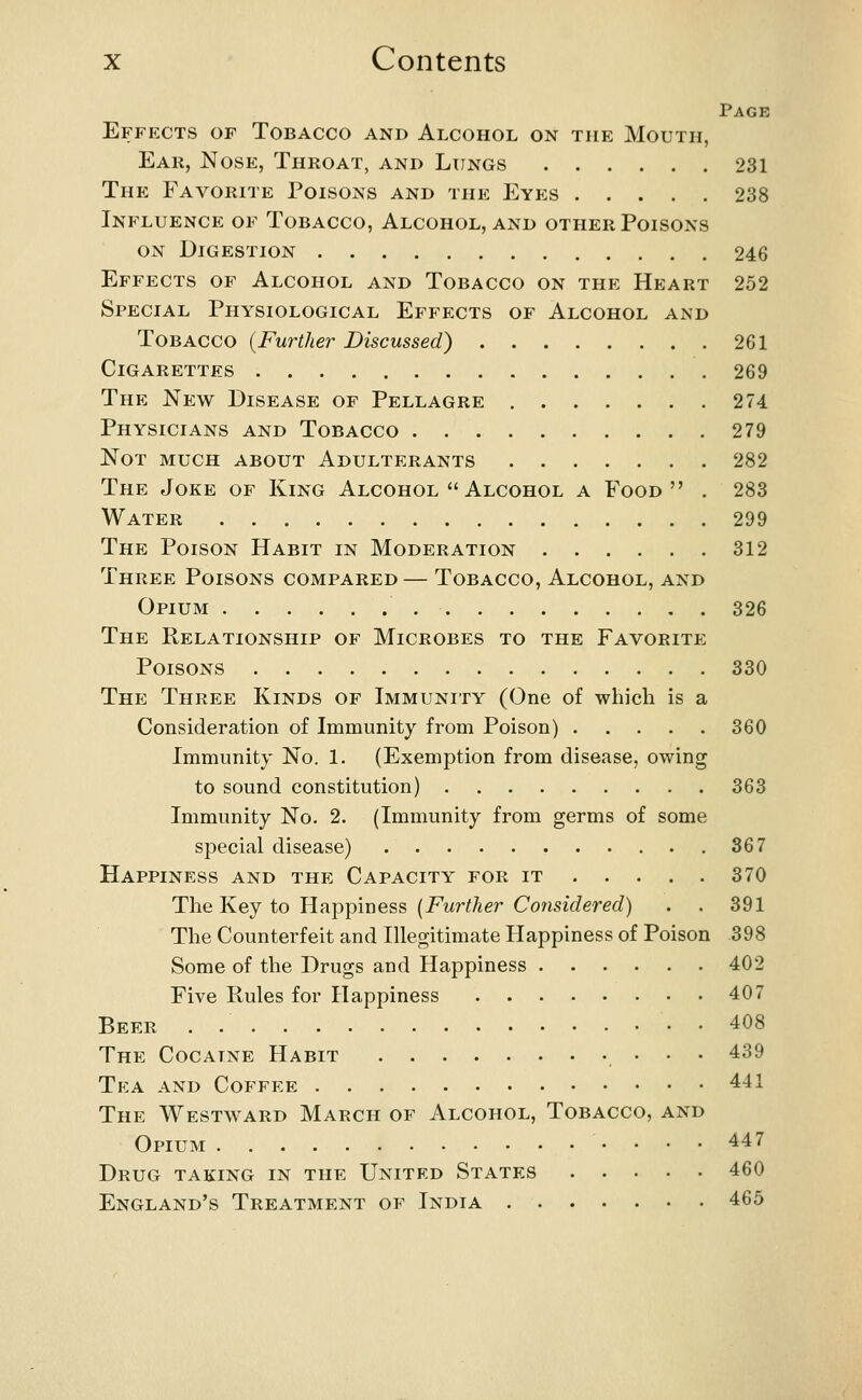 Page Effects of Tobacco and Alcohol on the Mouth, Ear, Nose, Throat, and Lungs 231 The Favorite Poisons and the Eyes 238 Influence of Tobacco, Alcohol, and other Poisons on Digestion 246 Effects of Alcohol and Tobacco on the Heart 252 Special Physiological Effects of Alcohol and Tobacco {Further Discussed) 261 Cigarettes 269 The New Disease of Pellagre 274 Physicians and Tobacco 279 Not much about Adulterants 282 The Joke of King Alcohol  Alcohol a Food . 283 Water 299 The Poison Habit in Moderation 312 Three Poisons compared — Tobacco, Alcohol, and Opium 326 The Relationship of Microbes to the Favorite Poisons 330 The Three Kinds of Immunity (One of which is a Consideration of Immunity from Poison) 360 Immunity No. 1. (Exemption from disease, owing to sound constitution) 363 Immunity No. 2. (Immunity from germs of some special disease) 367 Happiness and the Capacity for it 370 The Key to Happiness [Further Considered) . . 391 The Counterfeit and Illegitimate Happiness of Poison 398 Some of the Drugs and Happiness 402 Five Pules for Happiness 407 Beer . 408 The Cocaine Habit , • • • ^^^ Tea and Coffee 441 The Westward March of Alcohol, Tobacco, and Opium 447 Drug taking in the United States 460 England's Treatment of India 465