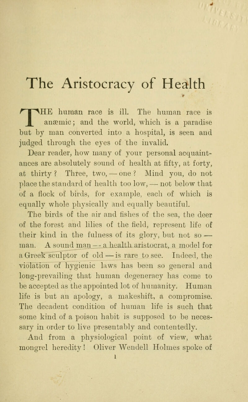 The Aristocracy of Health r THE liunian race is ill. The human race is anaemic; and the world, which is a paradise but by man converted into a hospital, is seen and judged through the eyes of the invalid. Dear reader, how many of your personal acquaint- ances are absolutely sound of health at fifty, at forty, at thirty ? Three, tAVO, — one ? j\lind you, do not place the standard of health too low, — not below that of a flock of birds, for exan^ple, each of which is equally whole physically and equally beautiful. The birds of the air and fishes of the sea, the deer of the forest and lilies of the field, represent life of their kind in the fulness of its glory, but not so — man. A soundjiian_i^--aJiealth. aristocrat, a model for a Greek'^ulptor of old—is rare to see. Indeed, the violation of hygienic laws has been so general and long-prevailing that human degeneracy has come to be accepted as the appointed lot of humanity. Human life is but an apology, a makeshift, a compromise. The decadent condition of human life is such that some kind of a poison habit is supposed to be neces- sary in order to live presentably and contentedly. And from a physiological point of view, what mongrel heredity ! Oliver Wendell Holmes spoke of