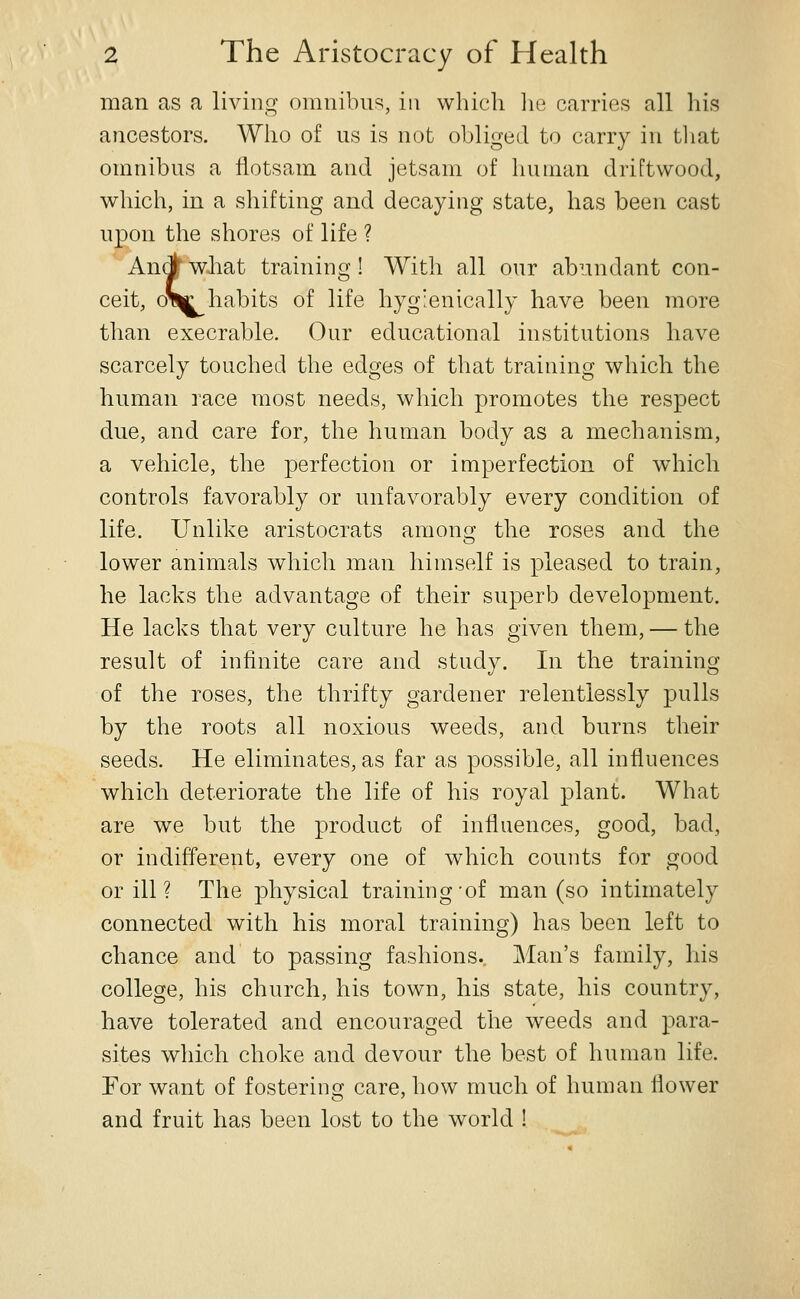 man as a living omnibn^, in which ]ie carries all his ancestors. Who of us is not obliged to carry in that omnibus a flotsam and jetsam of human driftwood, which, in a shifting and decaying state, has been cast upon the shores of life ? An(J wliat training! With all our abundant con- ceit, oV|c habits of life hyg'enically have been more than execrable. Our educational institutions have scarcely touched the edges of that training which the human race most needs, which promotes the respect due, and care for, the human body as a mechanism, a vehicle, the perfection or imperfection of wdiich controls favorably or unfavorably every condition of life. Unlike aristocrats among the roses and the lower animals which man himself is pleased to train, he lacks the advantage of their superb development. He lacks that very culture he has given them, — the result of infinite care and study. In the training of the roses, the thrifty gardener relentlessly pulls by the roots all noxious weeds, and burns their seeds. He eliminates, as far as possible, all influences which deteriorate the life of his royal plant. What are we but the product of influences, good, bad, or indifferent, every one of which counts for good or ill ? The physical training-of man (so intimately connected with his moral training) has been left to chance and to passing fashions.. Man's family, his college, his church, his town, his state, his country, have tolerated and encouraged the weeds and para- sites which choke and devour the best of human life. For want of fostering care, how much of human flower and fruit has been lost to the world !