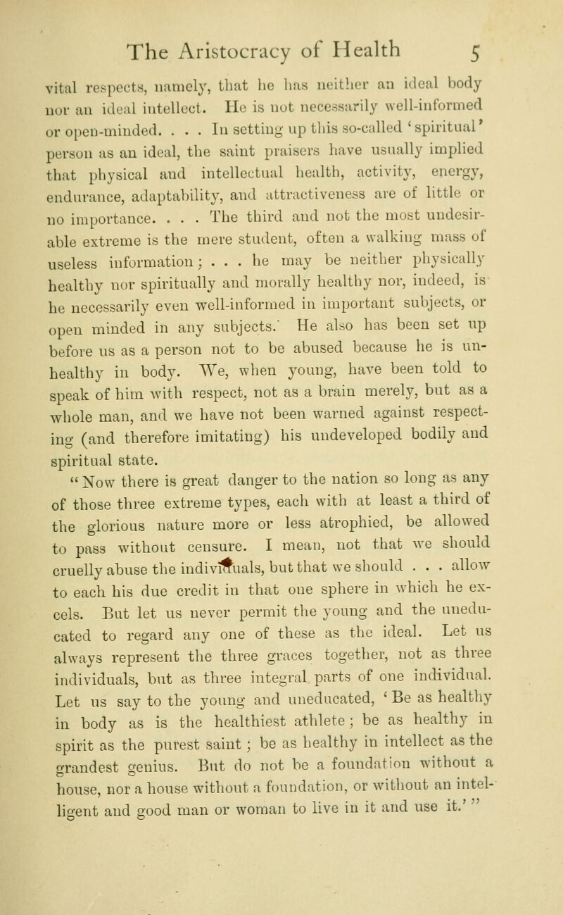 vital respects, namely, that he has neither an ideal body nor an ideal intellect. He is not necessarily well-informed or open-minded. . . . In setting up this so-called 'spiritual* person as an ideal, the saint praisers have usually implied that physical and intellectual health, activity, energy, endurance, adaptability, and attractiveness are of little or no importance. . . . The third and not the most undesir- able extreme is the mere student, often a walking mass of useless information; ... he may be neither physically healthy nor spiritually and morally healthy nor, indeed, is he necessarily even well-iuformed in important subjects, or open minded in any subjects.' He also has been set up before us as a person not to be abused because he is un- healthy in body. We, when young, have been told to speak of him Avith respect, not as a brain merely, but as a whole man, and we have not been warned against respect- ing (and therefore imitating) his undeveloped bodily and spiritual state.  Now there is great danger to the nation so long as any of those three extreme types, each with at least a third of the glorious nature more or less atrophied, be allow^ed to pass without censure. I mean, not that we should cruelly abuse the individuals, but that we should . . . allow to each his due credit in that one sphere in which he ex- cels. But let us never permit the young and the unedu- cated to regard any one of these as the ideal. Let us always represent the three graces together, not as three individuals, but as three integral parts of one individual. Let us say to the young and uneducated, ' Be as healthy in body as is the healthiest athlete; be as healthy in spirit as the purest saint; be as healthy in intellect as the o-randest cenius. But do not be a foundation without a house, nor a house without a foundation, or without an mtel- ligent and good man or woman to live in it and use it.' 