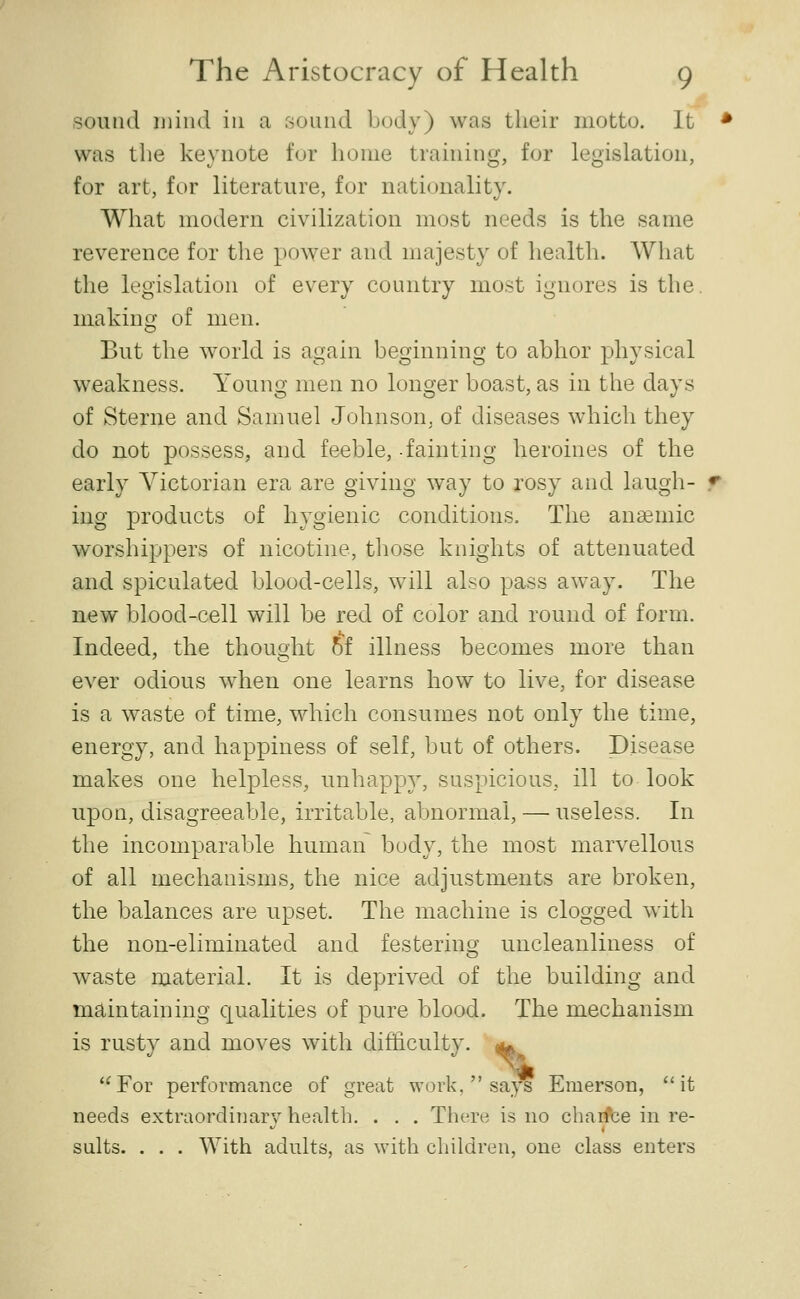 sound mind in a sound body) was their motto. It was the keynote for home training, for legislation, for art, for literature, for nationality. What modern civilization most needs is the same reverence for the power and majesty of health. What the legislation of every country most ignores is the making of men. But the world is again beginning to abhor physical weakness. Young men no longer boast, as in the days of Sterne and Samuel Johnson, of diseases which they do not possess, and feeble, -fainting heroines of the early Victorian era are giving w^ay to rosy and laugh- ing products of hygienic conditions. The anaemic worshippers of nicotine, tliose knights of attenuated and spiculated blood-cells, will also pass away. The new blood-cell will be red of color and round of form. Indeed, the thought 5f illness becomes more than ever odious when one learns how to live, for disease is a w^aste of time, which consumes not only the time, energy, and happiness of self, but of others. Disease makes one helpless, unhappy, suspicious, ill to look upon, disagreeable, irritable, abnormal, — useless. In the incomparable human body, the most marvellous of all mechanisms, the nice adjustments are broken, the balances are upset. The machine is clogged with the non-eliminated and festering uncleanliness of waste material. It is deprived of the building and maintaining qualities of pure blood. The mechanism is rusty and moves with difficulty. ^ ''For performance of great work,  says Emerson, it needs extraordinary health. . . . Tliere is no chaifce in re- suits. . . , With adults, as with children, one class enters