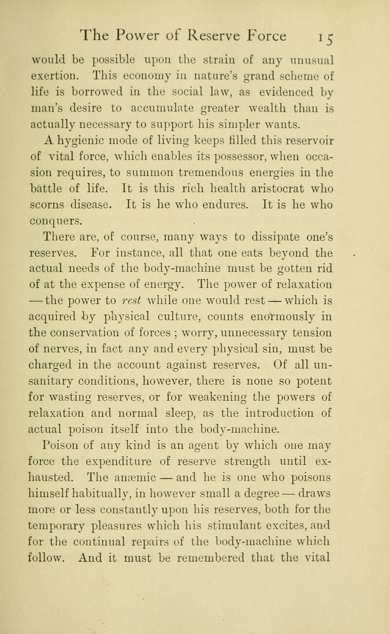 would be possible upon the strain of any unusual exertion. This economy in nature's grand scheme of life is borrowed in the social law, as evidenced by man's desire to accumulate greater wealth than is actually necessary to support his simpler wants. A hygienic mode of living keeps filled this reservoir of vital force, which enables its possessor, when occa- sion requires, to summon tremendous energies in the battle of life. It is this rich health aristocrat who scorns disease. It is he who endures. It is he who conquers. There are, of course, many ways to dissipate one's reserves. For instance, all that one eats beyond the actual needs of the body-machine must be gotten rid of at the expense of energy. The power of relaxation — the power to rest while one would rest •^-which is acquired by physical culture, counts enormously in the conservation of forces ; worry, unnecessary tension of nerves, in fact any and every physical sin, must be charo-ed in the account a<][ainst reserves. Of all un- sanitary conditions, however, there is none so potent for wasting reserves, or for weakening the powers of relaxation and normal sleep, as the introduction of actual poison itself into the body-machine. Poison of any kind is an agent by which one may force the expenditure of reserve strength until ex- hausted. The aneemic — and he is one who poisons himself habitually, in however small a degree — draws more or less constantly upon his reserves, both for the temporary pleasures which his stimulant excites, and for the continual repairs of the body-machine which follow. And it must be remembered that the vital