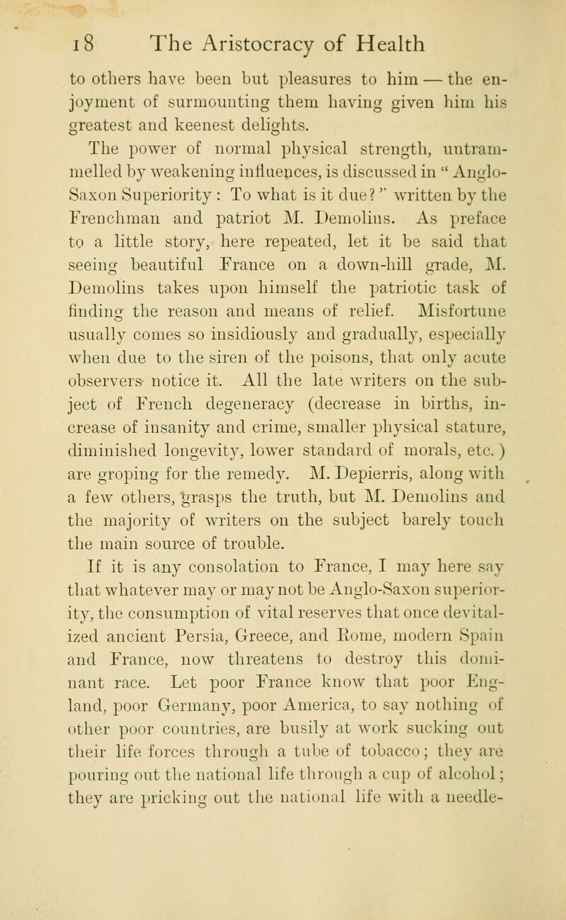 to others have been but pleasures to him — the en- joyment of surmounting them having given him his greatest and keenest delights. The power of normal physical strength, untram- melled by weakening influences, is discussed in  Anglo- Saxon Superiority : To what is it due?'' written by the Frenchman and patriot M. Demolins. As preface to a little story, here repeated, let it be said that seeing beautiful France on a down-hill grade, M. Demolins takes upon himself the patriotic task of findino- the reason and means of relief. Misfortune O usually comes so insidiously and gradually, especially when due to the siren of the poisons, that only acute observers- notice it. All the late writers on the sub- ject of French degeneracy (decrease in births, in- crease of insanity and crime, smaller physical stature, diminished longevity, lower standard of morals, etc. ) are groping for the remedy. M. Depierris, along with a few others, grasps the truth, but M. Demolins and the majority of writers on the subject barely touch the main source of trouble. If it is any consolation to France, I may here say that whatever may or may not be Anglo-Saxon superior- ity, the consumption of vital reserves that once devital- ized ancient Persia, Greece, and Eome, modern Spain and France, now threatens to destroy this domi- nant race. Let poor France know that poor Eng- land, poor Germany, poor America, to say nothing of other poor countries, are busily at work sucking out their life forces througli a tube of tobacco; they are pouring out the national life through a cup of alcohol; they are pricking out the national life with a needle-