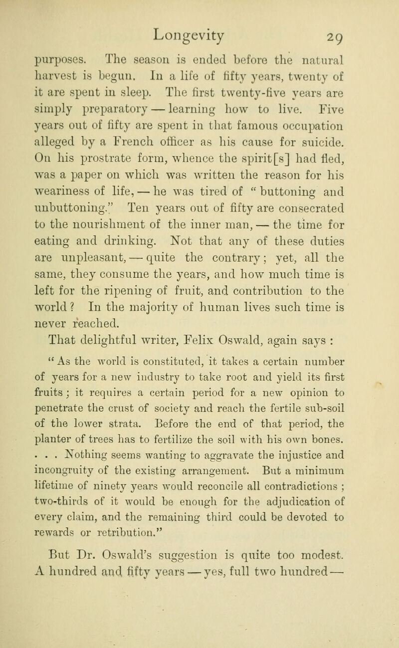 purposes. The season is ended before the natural harvest is begun. In a life of fifty years, twenty of it are spent in sleep. The first twenty-five years are simply preparatory — learning how to live. Five years out of fifty are spent in that famous occupation alleged by a French officer as his cause for suicide. On his prostrate form, whence the spirit[s] had fled, was a paper on which was written the reason for his weariness of life, — he was tired of  buttoning and unbuttoning. Ten years out of fifty are consecrated to the nourishment of the inner man, — the time for eating and drinking. Not that any of these duties are unpleasant, — quite the contrary; yet, all the same, they consume the years, and how much time is left for the ripening of fruit, and contribution to the world ? In the majority of human lives such time is never reached. That delightful writer, Felix Oswald, again says :  As the world is constituted, it takes a certain number of years for a new industry to take root and yield its first fruits ; it requires a certain period for a new opinion to penetrate the crust of society and reach the fertile sub-soil of the lower strata. Before the end of that period, the planter of trees has to fertilize the soil with his own bones. . . . I^othing seems wanting to aggravate the injustice and incongruity of the existing arrangement. But a minimum lifetime of ninety years would reconcile all contradictions ; two-thirds of it would be enough for the adjudication of every claim, and the remaining third could be devoted to rewards or retribution. But Dr. Oswald's suggestion is quite too modest. A hundred and fiity years — yes, full two hundred —