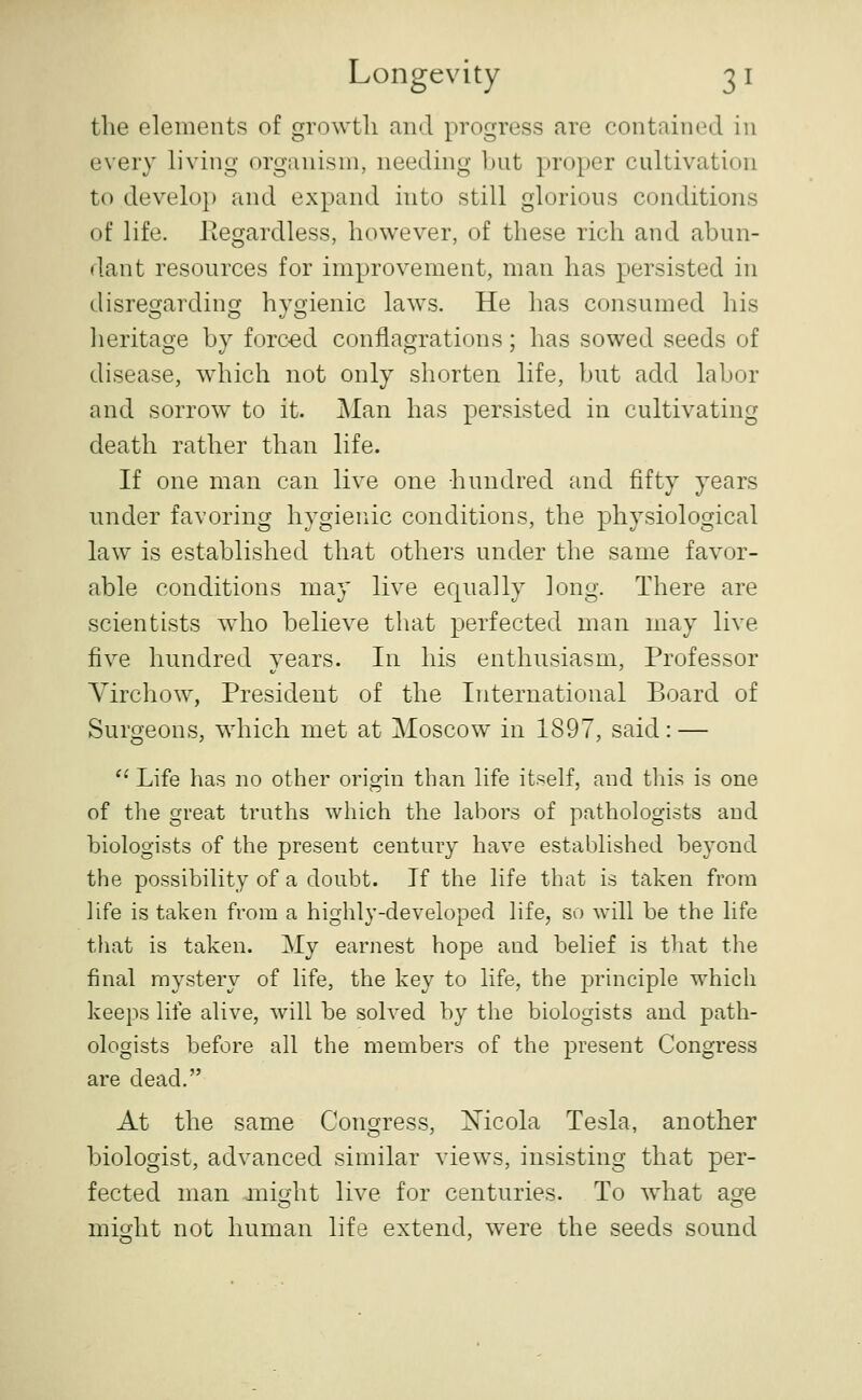 the elements of growth and progress are contained in every living organism, needing but proper cultivation to develop and expand into still glorious conditions of life. Eegardless, however, of these rich and abun- dant resources for improvement, man has persisted in disregarding hygienic laws. He has consumed his heritage by forced conflagrations; has sowed seeds of disease, which not only shorten life, but add labor and sorrow to it. Man has persisted in cultivating death rather than life. If one man can live one hundred and fifty years under favoring hygienic conditions, the physiological law is established that others under the same favor- able conditions may live equally long. There are scientists who believe that perfected man may live five hundred years. In his enthusiasm. Professor Virchow, President of the International Board of Surgeons, which met at Moscow in 1897, said: — '' Life has no other origin than life itself, and this is one of the great truths which the labors of pathologists and biologists of the present century have established beyond the possibility of a doubt. If the life that is taken from life is taken from a highly-developed life, so will be the life tliat is taken. My earnest hope and belief is that the final mystery of life, the key to life, the principle which keeps life alive, will be solved by the biologists and path- ologists before all the members of the present Congress are dead. At the same Congress, Xicola Tesla, another biologist, advanced similar views, insisting that per- fected man jnijyht live for centuries. To what ao^e might not human life extend, were the seeds sound