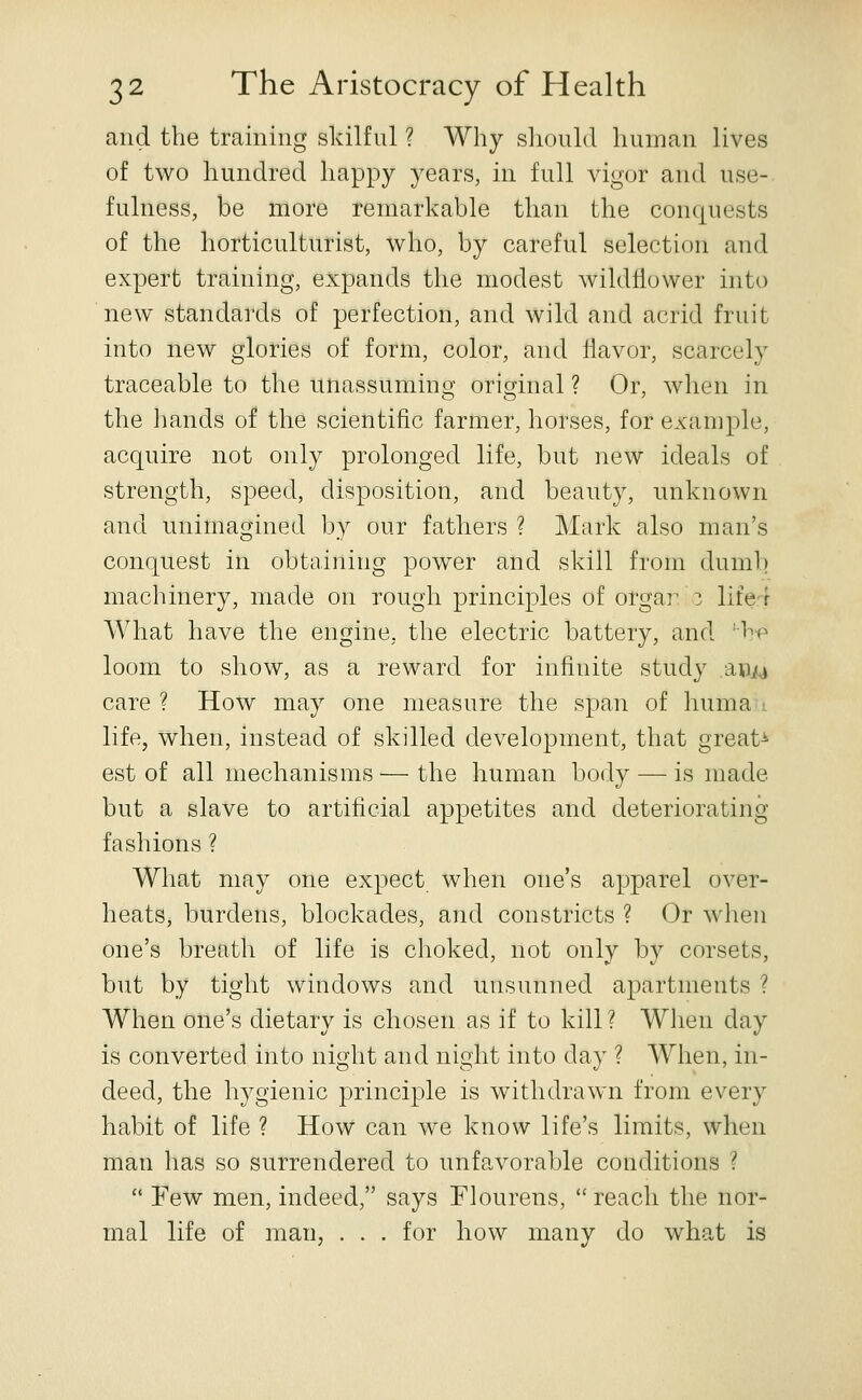 and the training skilful ? Why should human lives of two hundred happy years, in full vigor and use- fulness, be more remarkable than the conquests of the horticulturist, who, by careful selection and expert training, expands the modest wildfiower into new standards of perfection, and wild and acrid fruit into new glories of form, color, and Havor, scarcely traceable to the unassuming original ? Or, when in the hands of the scientific farmer, horses, for example, acquire not only prolonged life, but new ideals of strength, speed, disposition, and beauty, unknown and unimagined by our fathers ? Mark also man's conquest in obtaining power and skill from dumb machinery, made on rough principles of orgar z life-t What have the engine, the electric battery, and 'hf^ loom to show, as a reward for infinite study aiUjM care? How may one measure the span of huma i life, when, instead of skilled development, that great^ est of all mechanisms — the human body — is made but a slave to artificial appetites and deteriorating fashions ? What may one expect when one's apparel over- heats, burdens, blockades, and constricts ? Or when one's breath of life is choked, not only by corsets, but by tight windows and unsunned apartments ? When one's dietary is chosen as if to kill ? When day is converted into night and night into day ? When, in- deed, the hygienic principle is withdrawn from every habit of life ? How can we know life's limits, when man has so surrendered to unfa,vorable conditions ?  Few men, indeed, says Flourens,  reach the nor- mal life of man, . . . for how many do what is