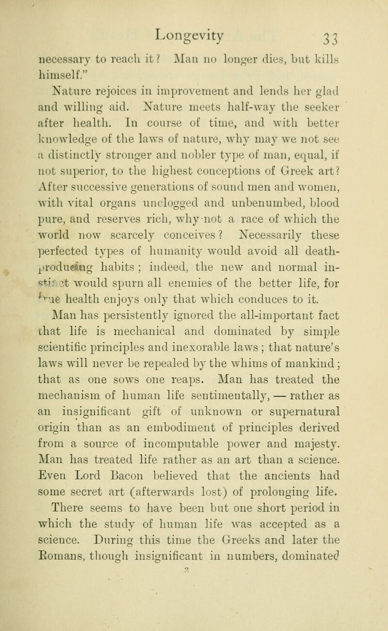 necessary to reach it? Man no lon^ter dies, but kills himself. Nature rejoices in improvement and lends her glad and willing aid. Nature meets half-way the seeker after health. In course of time, and with better knowledge of the laws of nature, why may we not see a distinctly stronger and nobler type of man, equal, if not superior, to the highest conceptions of Greek art? After successive generations of sound men and women, with vital organs unclogged and unbenumbed, blood pure, and reserves rich, why not a race of which the world now scarcely conceives ? Necessarily these perfected types of humanity would avoid all death- produ«4Gg habits ; indeed, the new and normal in- «+.]:■ 2t would spurn all enemies of the better life, for ^^ue health enjoys only that which conduces to it. Man has persistently ignored the all-important fact that life is mechanical and dominated by simple scientific principles and inexorable laws ; that nature's laws will never be repealed by the whims of mankind; that as one sows one reaps. Man has treated the mechanism of human life sentimentally, — rather as an insignificant gift of unknown or supernatural origin than as an embodiment of principles derived from a source of incomputable power and majesty. Man has treated life rather as an art than a science. Even Lord Bacon believed that the ancients had some secret art (afterwards lost) of prolonging life. There seems to have been but one short period in which the study of human life was accepted as a science. Durinf^ this time the Greeks and later the Eomans, though insignificant in numbers, dominated