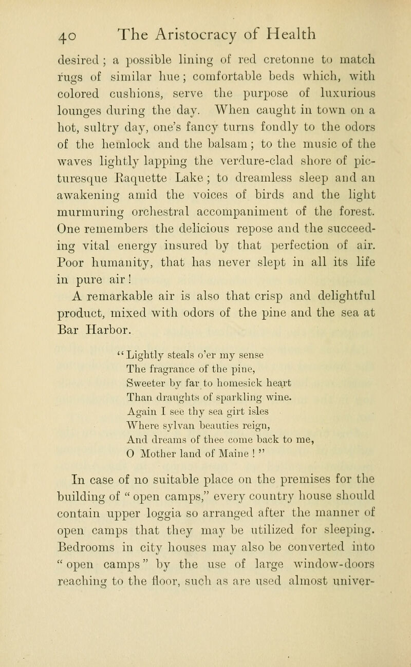 desired ; a possible lining of red cretonne to match rugs of similar line; comfortable beds which, with colored cushions, serve the purpose of luxurious lounges durincf the dav. When cau£,dit in town on a hot, sultry day, one's fancy turns fondly to the odors of the hemlock and the balsam ; to the music of the waves lightly lapping the verdure-clad shore of pic- turesque Raquette Lake; to dreamless sleep and an awakening amid the voices of birds and the light murmuring orcliestral accompaniment of the forest. One remembers the delicious repose and the succeed- ing vital energy insured by that perfection of air. Poor humanity, that has never slept in all its life in pure air! A remarkable air is also that crisp and delightful product, mixed with odors of the pine and the sea at Bar Harbor. Lightly steals o'er my sense The fragrance of the pine, Sweeter by far to homesick heart Than dranghts of sparkling wine. Again I see thy sea girt isles Where sylvan beauties reign, And dreams of thee come back to me, O Mother land of Maine !  In case of no suitable place on the premises for the building of  open camps, every country house should contain upper loggia so arranged after the manner of open camps that they may be utilized for sleeping. Bedrooms in city houses may also be converted into  open camps by the use of large window-doors reaching to the floor, such as are used almost iiniver-