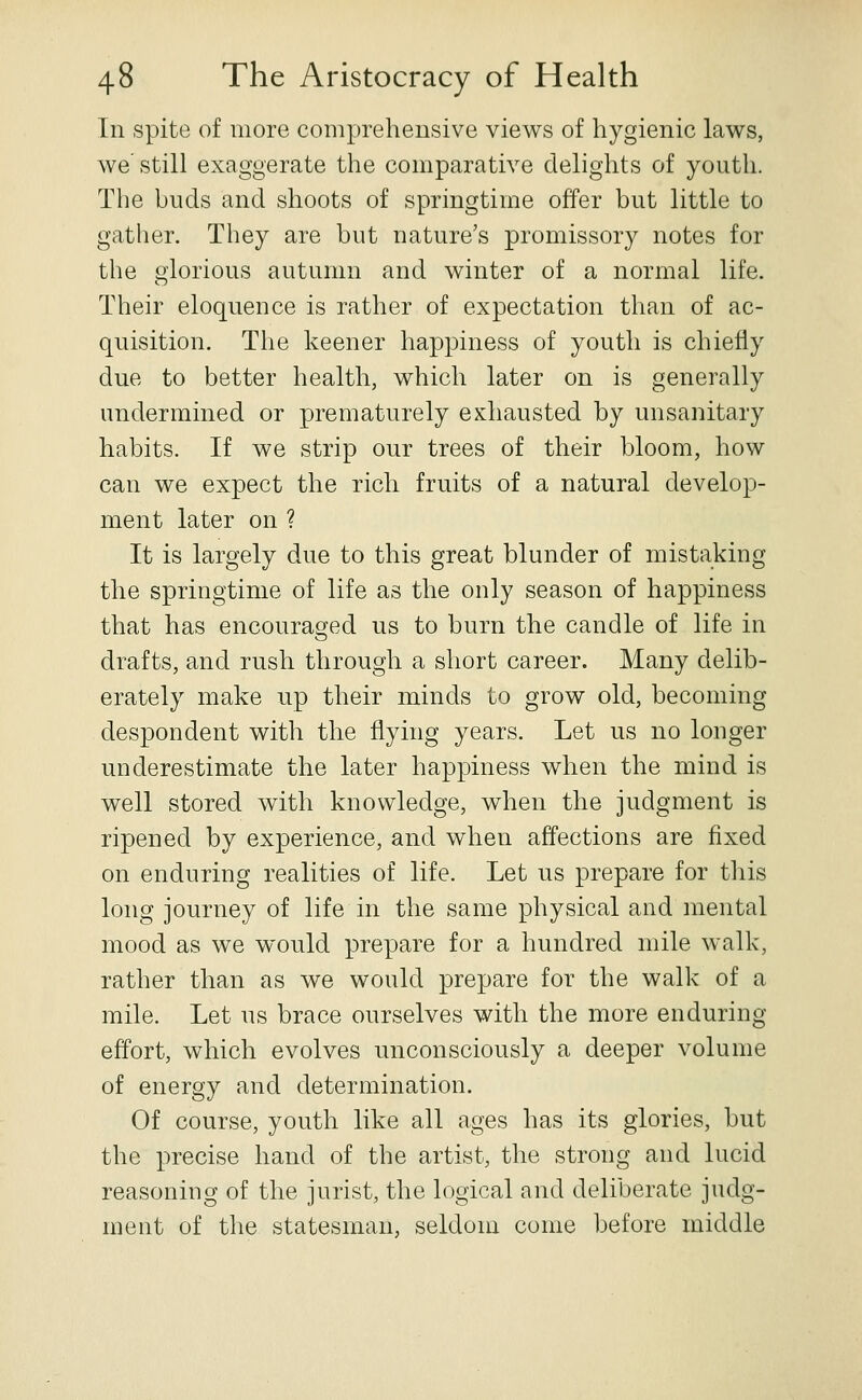 In spite of more comprehensive views of hygienic lav^s, we still exaggerate the comparative delights of youth. The buds and shoots of springtime offer but little to gather. They are but nature's promissory notes for the glorious autumn and winter of a normal life. Their eloquence is rather of expectation than of ac- quisition. The keener happiness of youth is chiefly due to better health, which later on is generally undermined or prematurely exhausted by unsanitary habits. If we strip our trees of their bloom, how can we expect the rich fruits of a natural develop- ment later on ? It is largely due to this great blunder of mistaking the springtime of life as the only season of happiness that has encouraged us to burn the candle of life in drafts, and rush through a short career. Many delib- erately make up their minds to grow old, becoming despondent with the flying years. Let us no longer underestimate the later happiness when the mind is well stored with knowledge, when the judgment is ripened by experience, and when affections are fixed on enduring realities of life. Let us prepare for this long journey of life in the same physical and mental mood as we would prepare for a hundred mile walk, rather than as we would prepare for the walk of a mile. Let us brace ourselves with the more enduring effort, which evolves unconsciously a deeper volume of energy and determination. Of course, youth like all ages has its glories, but the precise hand of the artist, the strong and lucid reasoning of the jurist, the logical and deliberate judg- ment of the statesman, seldom come before middle