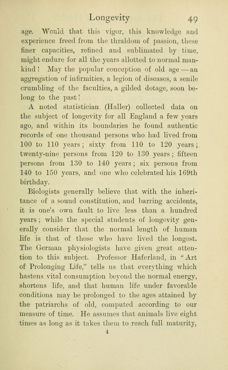 age. Would that this vigor, this knowledge and experience freed from the thraldom of passion, these finer capacities, refined and sublimated by time, might endure for all the years allotted to normal man- kind ! May the popular conception of old age — an aggregation of infirmities, a legion of diseases, a senile crumbling of the faculties, a gilded dotage, soon be- long to the past! A noted statistician (Haller) collected data on the subject of longevity for all England a few years ago, and within its boundaries he found authentic records of one thousand persons who had lived from 100 to 110 years; sixty from 110 to 120 years; twenty-nine persons from 120 to 130 years ; fifteen persons from 130 to 140 years; six persons from 140 to 150 years, and one who celebrated his 169th birthday. Biologists generally believe that with the inheri- tance of a sound constitution, and barring accidents, it is one's own fault to live less than a hundred years ; while the special students of longevity gen- erally consider that the normal length of human life is that of those who have lived the longest. The German physiologists have given great atten- tion to this subject. Professor Haferland, in Art of Prolonging Life, tells us that everything which hastens vital consumption beyond the normal energy, shortens life, and that human life under favorable conditions may be prolonged to the ages attained by the patriarchs of old, computed according to our measure of time. He assumes that animals live eight times as long as it takes them to reach full maturity, 4