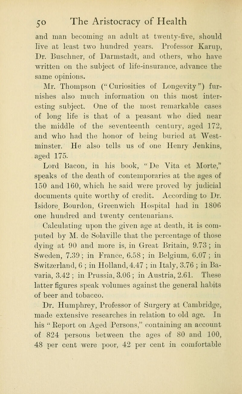 and man becoming an adult at twenty-five, should live at least two hundred years. Professor Karup, Dr. Buschner, of Darmstadt, and others, who have written on the subject of life-insurance, advance the same opinions. Mr. Thompson ( Curiosities of Longevity) fur- nishes also much information on this most inter- esting subject. One of the most remarkable cases of long life is that of a peasant who died near the middle of the seventeenth century, aged 172, and who had the honor of being buried at West- minster. He also tells us of one Henry Jenkins, aged 175. Lord Bacon, in his book, De Vita et Morte, speaks of the death of contemporaries at the ages of 150 and 160, which he said were proved by judicial documents quite worthy of credit. According to Dr. Isidore^ Bourdon, Greenwich Hospital had in 1806 one hundred and twenty centenarians. Calculating upon the given age at death, it is com- puted by M. de Solaville that the percentage of those dying at 90 and more is, in Great Britain, 9.73 ; in Sweden, 7.39; in France, 6.58; in Belgium, 6.07 ; in Switzerland, 6 ; in Holland, 4.47 ; in Italy, 3.76 ; in Ba- varia, 3.42 ; in Prussia, 3.06 ; in Austria, 2.61. These latter figures speak volumes against the general habits of beer and tobacco. Dr. Humphrey, Professor of Surgery at Cambridge, made extensive researches in relation to old age. In his '' Eeport on Aged Persons, containing an account of 824 persons between the ages of 80 and 100, 48 per cent were poor, 42 per cent in comi'ortable