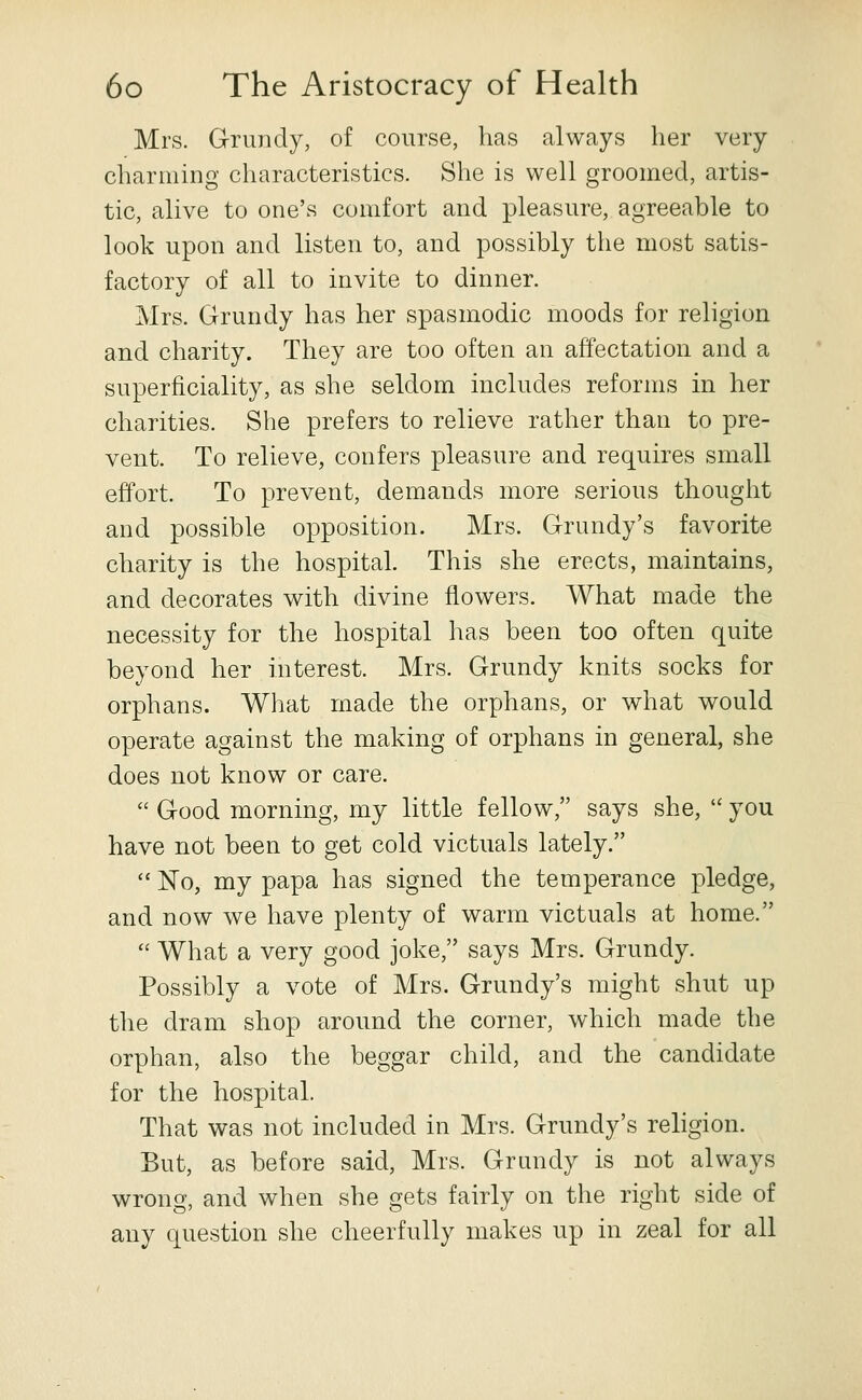 Mrs. Grundy, of course, has always her very charming characteristics. She is well groomed, artis- tic, alive to one's comfort and pleasure, agreeable to look upon and listen to, and possibly the most satis- factory of all to invite to dinner. Mrs. Grundy has her spasmodic moods for religion and charity. They are too often an affectation and a superficiality, as she seldom includes reforms in her charities. She prefers to relieve rather than to pre- vent. To relieve, confers pleasure and requires small effort. To prevent, demands more serious thought and possible opposition. Mrs. Grundy's favorite charity is the hospital. This she erects, maintains, and decorates with divine flowers. What made the necessity for the hospital has been too often quite beyond her interest. Mrs. Grundy knits socks for orphans. What made the orphans, or what would operate against the making of orphans in general, she does not know or care.  Good morning, my little fellow, says she,  you have not been to get cold victuals lately.  No, my papa has signed the temperance pledge, and now we have plenty of warm victuals at home.  What a very good joke, says Mrs. Grundy. Possibly a vote of Mrs. Grundy's might shut up the dram shop around the corner, which made the orphan, also the beggar child, and the candidate for the hospital. That was not included in Mrs. Grundy's religion. But, as before said, Mrs. Grundy is not always wrong, and when she gets fairly on the right side of any question she cheerfully makes up in zeal for all