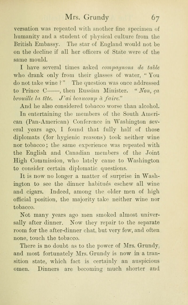 versation was repeated with another fine specimen of humanity and a student of physical culture from the British Embassy. The star of England would not be on the decline if all her officers of State were of the same mould. I have several times asked compagnons de tahle who drank only from their glasses of water,  You do not take wine ? The question was once addressed to Prince C , then Russian Minister.  Non, ga hi'ouille la tete. J'ai Ijeaucoup a faire.' And he also considered tobacco worse than alcohol. In entertainino- the members of the South Ameri- can (Pan-American) Conference in Washington sev- eral years ago, I found that fully half of those diplomats (for hygienic reasons) took neither wine nor tobacco; the same experience was repeated with the English and Canadian members of the Joint High Commission, who lately came to Washington to consider certain diplomatic questions. It is now no longer a matter of surprise in Wash- ington to see the dinner habitues eschew all wine and cigars. Indeed, among the older men of high official position, the majority take neither wine nor tobacco. Not many years ago men smoked almost univer- sally after dinner. Now they repair to the separate room for the after-dinner chat, but very few, and often none, touch the tobacco. There is no doubt as to the power of Mrs. Grundy; and most fortunately Mrs. Grundy is now in a tran- sition state, which fact is certainly an auspicious omen. Dinners are becomimr much shorter and