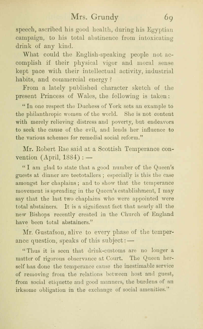 speech, ascribed his good health, during his Egyptian campaign, to his total abstinence from intoxicating drink of any kind. What could the English-speaking people not ac- complish if their physical vigor and moral sense kept pace with tlieir intellectual activity, industrial habits, and commercial energy ? From a lately published character sketch of the present Princess of Wales, the following is taken:  In one respect the Duchess of York sets an example to the philanthropic women of the world. She is not content with merely relieving distress and poverty, but endeavors to seek the cause of the evil, and lends her influence to the various schemes for remedial social reform. Mr. Eobert Eae said at a Scottish Temperance con- vention (April, 1884) : —  I am glad to state that a good nnmber of the Queen's guests at dinner are teetotallers ; especially is this the case amongst her chaplains; and to show that the temperance movement is spreading in the Queen's establishment, I may say that the last two chaplains who were appointed were total abstainers. It is a significant fact that nearly all the new Bishops recently created in the Church of England have been total abstainers. Mr. Gustafson, alive to every phase of the temper- ance question, speaks of this subject: —  Thus it is seen that drink-customs are no longer a matter of rigorous observance at Court. The Queen her- self has done the temperance cause the inestimable service of removing from the relations between host and guest, from social etiquette and good manners, the burdens of an irksome obligation in the exchange of social amenities.'