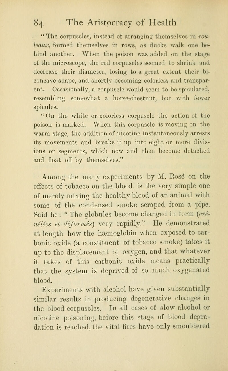  The corpuscles, instead of arranging themselves in rou- leaux, formed themselves in rows, as ducks walk one be- hind another. When the poison was added on the stage of the microscope, the red corpuscles seemed to shrink and decrease their diameter, losing to a great extent tlieir bi- concave shape, and shortly becoming colorless and transpar- ent. Occasionally, a corpuscle would seem to be spicalated, resembling somewhat a horse-chestnut, but with fewer spicules.  On the white or colorless corpuscle the action of the poison is marked. When this corpuscle is moving on the warm stage, the addition of nicotine instantaneously arrests its movements and breaks it up into eight or more divis- ions or segments, which now and then become detached and float off by themselves. Among the many experiments by M. Eosd on the effects of tobacco on the blood, is the very simple one of merely mixing the healthy blood of an animal with some of the condensed smoke scraped from a pipe. Said he:  The globules become changed in form {cre- neUes et deformes) very rapidly. He demonstrated at length how the haemoglobin when exposed to car- bonic oxide (a constituent of tobacco smoke) takes it up to the displacement of oxygen, and that whatever it takes of this carbonic oxide means practically that the system is deprived of so much oxygenated blood. Experiments with alcohol have given substantially similar results in producing degenerative changes in the blood-corpuscles. In all cases of slow alcohol or nicotine poisoning, before this stage of blood degra- dation is reached, the vital fires have only smouldered