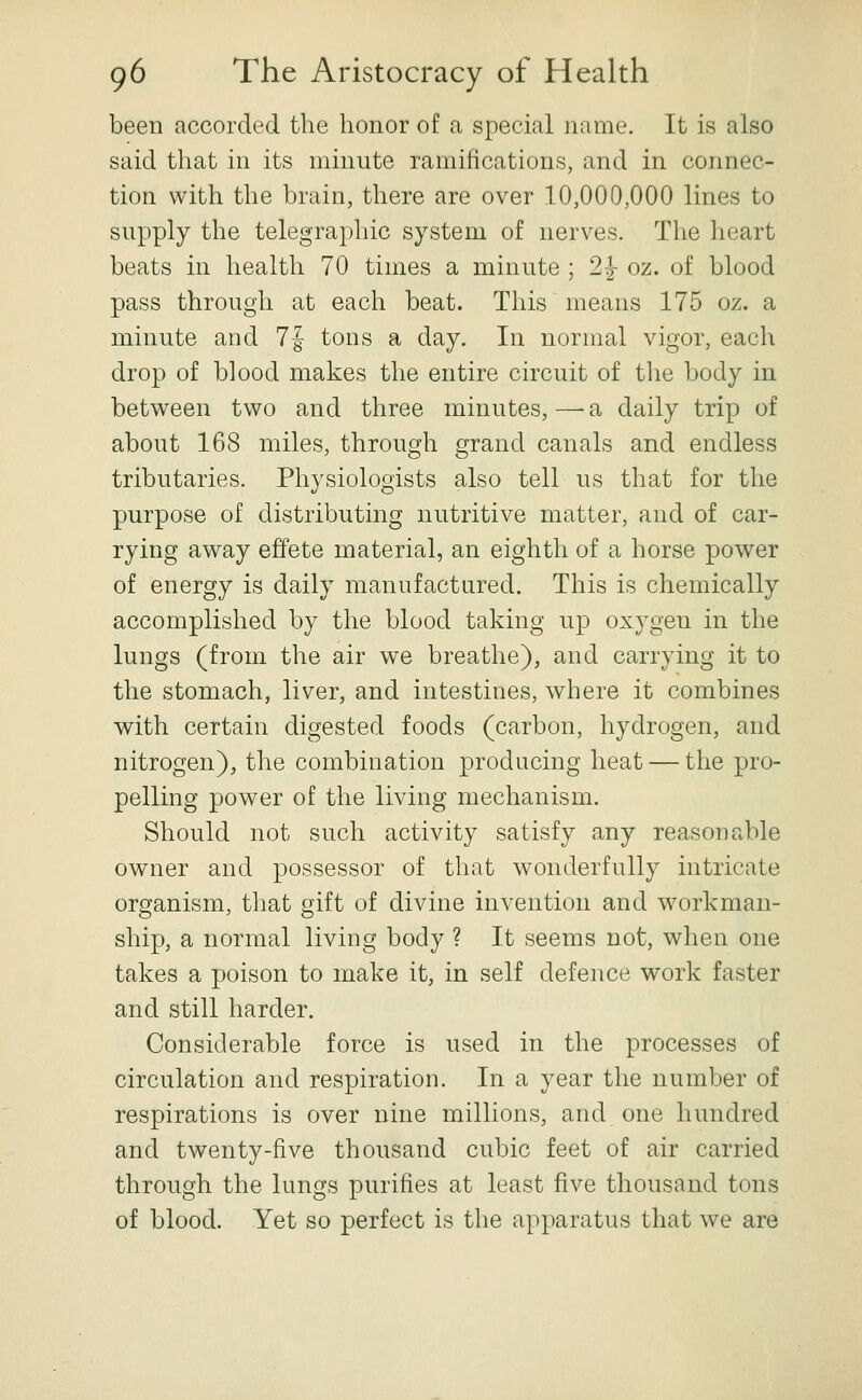 been accorded the honor of a special name. It is also said that in its minute ramifications, and in connec- tion with the brain, there are over 10,000,000 lines to supply the telegraphic system of nerves. The heart beats in health 70 times a minute ; 2J oz. of blood pass through at each beat. This uieans 175 oz. a minute and 7f tons a day. In normal vigor, each drop of blood makes the entire circuit of the body in between two and three minutes, — a daily trip of about 168 miles, through grand canals and endless tributaries. Physiologists also tell us that for the purpose of distributing nutritive matter, and of car- rying away effete material, an eighth of a horse power of energy is daily manufactured. This is chemically accomplished by the blood taking up oxygen in the lungs (from the air we breathe), and carrying it to the stomach, liver, and intestines, where it combines with certain digested foods (carbon, hydrogen, and nitrogen), the combination producing heat — the pro- pelling power of the living mechanism. Should not such activity satisfy any reasonable owner and possessor of that wonderfully intricate organism, that gift of divine invention and workman- ship, a normal living body ? It seems not, when one takes a poison to make it, in self defence work faster and still harder. Considerable force is used in the processes of circulation and respiration. In a year the number of respirations is over nine millions, and one hundred and twenty-five thousand cubic feet of air carried through the lungs purifies at least five thousand tons of blood. Yet so perfect is the apparatus that we are