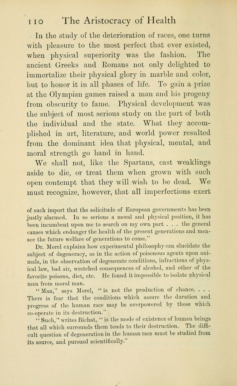 • In the study of the deterioration of races, one turns with pleasure to the most perfect that ever existed, when physical superiority was the fashion. The ancient Greeks and Komans not only delighted to immortalize their physical glory in marble and color, but to honor it in all phases of life. To gain a prize at the Olympian games raised a man and his progeny from obscurity to fame. Physical development was the subject of most serious study on the part of both the individual and the state. What they accom- plished in art, literature, and world power resulted from the dominant idea that physical, mental, and moral strength go hand in hand. We shall not, like the Spartans, cast weaklings aside to die, or treat them when grown with such open contempt that they will wish to be dead. We must recognize, however, that all imperfections exert of such import that the solicitude of European governments has been justly alarmed. In so serious a moral and physical position, it has been incumbent upon me to search on my own part . . . the general causes which endanger the health of the present generations and men- ace the future welfare of generations to come. Dr. Morel explains how experimental philosophy can elucidate the subject of degeneracy, as in the action of poisonous agents upon ani- mals, in the observation of degenerate conditions, infractions of phys- ical law, bad air, wretched consequences of alcohol, and other of the favorite poisons, diet, etc. He found it impossible to isolate physical man from moral man. Man, says Morel, is not the production of chance. . . . There is fear that the conditions which assure the duration and progress of the human race may be overpowered by those which co-operate in its destruction.  Such, writes Bichat,  is the mode of existence of human beings that all which surrounds them tends to their destruction. The diffi- cult question of degeneration in the human race must be studied from its source, and pursued scientifically.