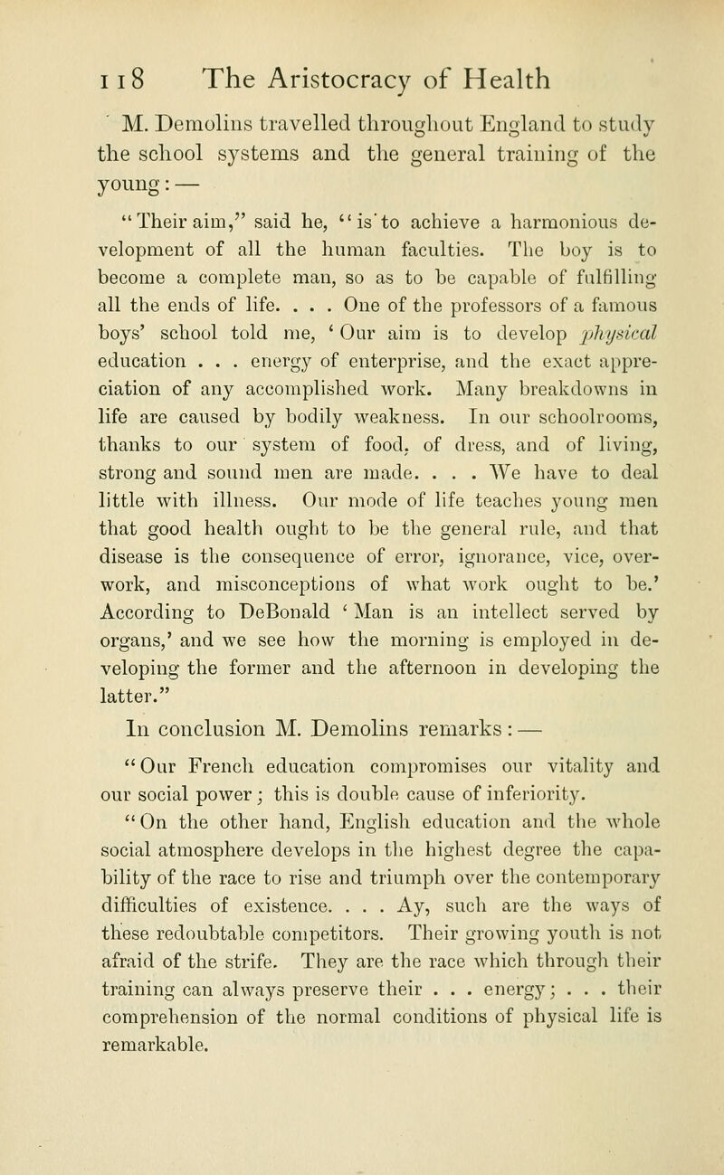 M. Demolins travelled througliout England to study tlie scliool systems and the general training of the young:— Their aim, said he, is'to achieve a harmonious de- velopment of all the human faculties. The hoy is to become a complete man, so as to he capable of fulfilling all the ends of life. . . . One of the professors of a famous boys' school told me, ' Our aim is to develop physical education . . . energy of enterprise, and the exact appre- ciation of any accomplished work. Many breakdowns in life are caused by bodily weakness. In our schoolrooms, thanks to our system of food, of dress, and of living, strong and sound men are made. . . . We have to deal little with illness. Our mode of life teaches young men that good health ought to be the general rule, and that disease is the consequence of error, ignorance, vice, over- work, and misconceptions of what work ought to be.' According to DeBonald ' Man is an intellect served by organs,' and we see how the morning is employed in de- veloping the former and the afternoon in developing the latter. In conclusion M. Demolins remarks: — Our French education compromises our vitality and our social power; this is double cause of inferiority.  On the other hand, Eno;lish education and the whole social atmosphere develops in the highest degree the capa- bility of the race to rise and triumph over the contemporary difficulties of existence. . . . Ay, such are the ways of these redoubtable competitors. Their growing youth is not afraid of the strife. They are the race which through their training can always preserve their . . . energy; . . . their comprehension of the normal conditions of physical life is remarkable.