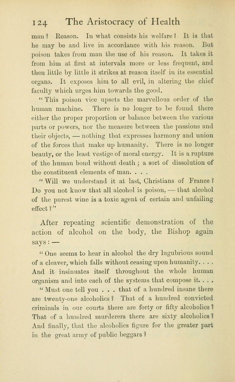 mail *? Reason. In what consists his welfare 1 It is that he may be and hve in accordance with his reason, liut poison takes from man the use of his reason. It takes it from him at first at intervals more or less frequent, and then little by little it strikes at reason itself in its essential organs. It exposes him to all evil, in altering the chief faculty which urges him towards the good.  This poison vice upsets the marvellous order of the human machine. There is no longer to be found there either the proper proportion or balance between tlie various parts or powers, nor the measure between the passions and their objects, — nothing that expresses harmony and union of the forces that make up humanity. There is no longer beauty, or the least vestige of moral energy. It is a rupture of the human bond without death ; a sort of dissolution of the constituent elements of man. . . . '' Will we understand it at last, Christians of France 1 Do you not know that all alcohol is poison, — that alcohol of the purest wine is a toxic agent of certain and unfailing effect r' After repeating scientific demonstration of the action of alcohol on the body, the Bishop again says: —  One seems to hear in alcohol the dry lugubrious sound of a cleaver, which falls without ceasing upon humanity. . . . And it insinuates itself throughout the whole human organism and into each of the systems that compose it. . . .  Must one tell you . . . that of a hundred insane there are twenty-one alcoholics 1 That of a hundred convicted criminals in our courts there are forty or fifty alcoholics 1 That of a hundred murderers there are sixty alcoholics ? And finally, that the alcoholics figure for tlie greater part in the great army of public beggars 1