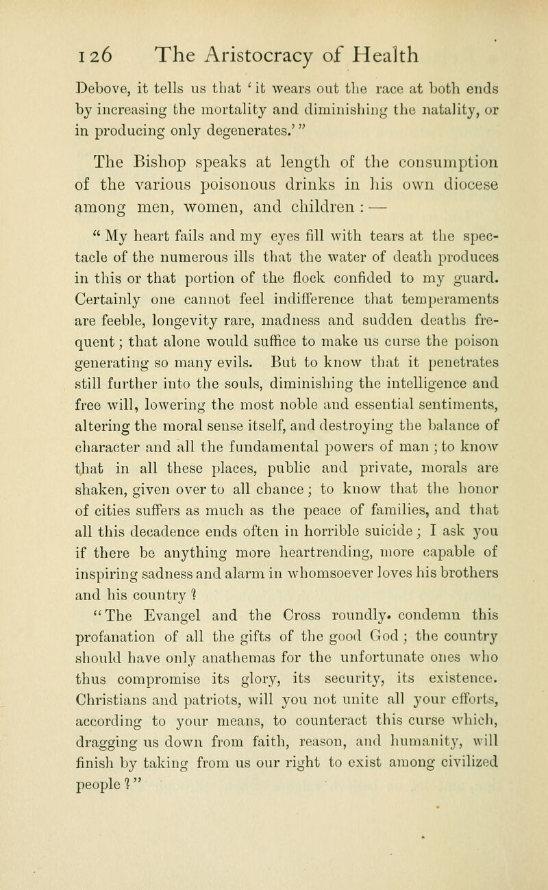 Debove, it tells us that ' it wears out the race at both ends by increasing the mortality and diminishing the natality, or in producing only degenerates.' The Bishop speaks at length of the consumption of the various poisonous drinks in his own diocese among men, women, and children : —  My heart fails and my eyes fill with tears at the spec- tacle of the numerous ills that the water of death produces in this or that portion of the flock confided to my guard. Certainly one cannot feel indifference that temperaments are feeble, longevity rare, madness and sudden deaths fre- quent ; that alone would suffice to make us curse the poison generating so many evils. But to know that it penetrates still further into the souls, diminishing the intelligence and free will, lowering the most noble and essential sentiments, altering the moral sense itself, and destroying the balance of character and all the fundamental powers of man ; to know that in all these places, public and private, morals are shaken, given over to all chance; to know that the honor of cities suffers as much as the peace of families, and that all this decadence ends often in horrible suicide; I ask you if there be anything more heartrending, more capable of inspiring sadness and alarm in whomsoever loves his brothers and his country 1 The Evangel and the Cross roundly, condemn this profanation of all the gifts of the good God ; the country should have only anathemas for the unfortunate ones who thus compromise its glory, its security, its existence. Christians and patriots, will you not unite all your efforts, according to your means, to counteract this curse which, dragging us down from faith, reason, and humanity, will finish by taking from us our right to exist among civilized peopled'