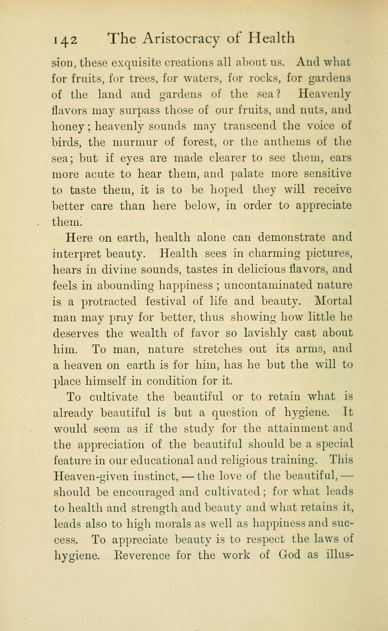 sioD, these exquisite creations all about us. And what for fruits, for trees, for waters, for rocks, for gardens of the land and gardens of the sea? Heavenly flavors may surpass those of our fruits, and nuts, and honey; heavenly sounds may transcend the voice of birds, the murmur of forest, or the anthems of the sea; but if eyes are made clearer to see them, ears more acute to hear them, and palate more sensitive to taste them, it is to be hoped they will receive better care than here below, in order to appreciate them. Here on earth, health alone can demonstrate and interpret beauty. Health sees in charming pictures, hears in divine sounds, tastes in delicious flavors, and feels in abounding happiness ; uncontaminated nature is a protracted festival of life and beauty. Mortal man may pray for better, thus showing how little he deserves the wealth of favor so lavishly cast about him. To man, nature stretches out its arms, and a heaven on earth is for him, has he but the will to place himself in condition for it. To cultivate the beautiful or to retain what is already beautiful is but a question of hygiene. It would seem as if the study for the attainment and the appreciation of the beautiful should be a special feature in our educational and religious training. This Heaven-given instinct, — the love of the beautiful, — should be encouraged and cultivated; for what leads to health and strength and beauty and what retains it, leads also to high morals as well as happiness and suc- cess. To appreciate beauty is to respect the laws of hygiene. Eeverence for the work of God as illus-