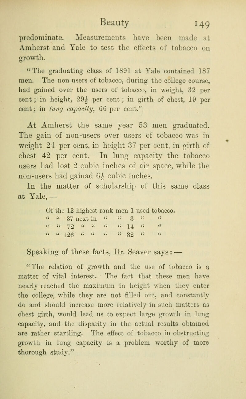 predominate. Measurements have been made at Amherst and Yale to test the effects of tobacco on growth. The graduating class of 1891 at Yale contained 187 men. The non-users of tobacco, during the college course, had gained over the users of tobacco, in weight, 32 per cent; in height, 29^ per cent; in girth of cliest, 19 per cent; in luny capacity, 66 per cent. At Amherst the same year 53 men graduated. The gain of non-users over users of tobacco was in weight 24: per cent, in height 37 per cent, in girth of chest 42 per cent. In lung capacity the tobacco users had lost 2 cubic inches of air space, while the non-users had gainad 6 J- cubic inches. In the matter of scholarship of this same class at Yale, — Of the 12 highest rank men 1 used tobacco.   37 next in   3   a (( •79 a a a a 14 a «   126     32   Speaking of these facts, Dr. Seaver says: —  The relation of growth and the use of tobacco is a matter of vital interest. The fact that these men have nearly reached the maximum in height when they enter the college, w^hile they are not filled out, and constantly do and should increase more relatively in such matters as chest girth, would lead us to expect large growth in lung capacity, and the disparity in the actual results obtained are rather startling. The effect of tobacco in obstructing growth in lung capacity is a problem worthy of more thorough stud}^