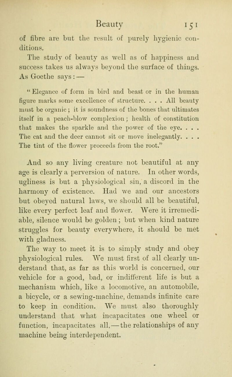 of fibre are but the result of purely hygienic con- ditions. The study of beauty as well as of happiness and success takes us always beyond the surface of things. As Goethe says : —  Elegance of form in bird and beast or in the human figure marks some excellence of structure. . . . All beauty must be organic ; it is soundness of the bones that ultimates itself in a peach-blow complexion; health of constitution that makes the sparkle and the power of the eye. . . . The cat and the deer cannot sit or move inelegantly. . . . The tint of the flower proceeds from the root. And so any living creature not beautiful at any age is clearly a perversion of nature. In other words, ugliness is but a physiological sin, a discord in the harmony of existence. Had we and our ancestors but obeyed natural laws, we should all be beautiful, like every perfect leaf and flower. Were it irremedi- able, silence would be golden ; but when kind nature struggles for beauty everywhere, it should be met with gladness. The way to meet it is to simply study and obey physiological rules. We must first of all clearly un- derstand that, as far as this world is concerned, our vehicle for a good, bad, or indifferent life is but a mechanism which, like a locomotive, an automobile, a bicycle, or a sewing-machine, demands infinite care to keep in condition. We must also thoroughly understand that what incapacitates one wheel or function, incapacitates all, — the relationships of any machine being interdependent.