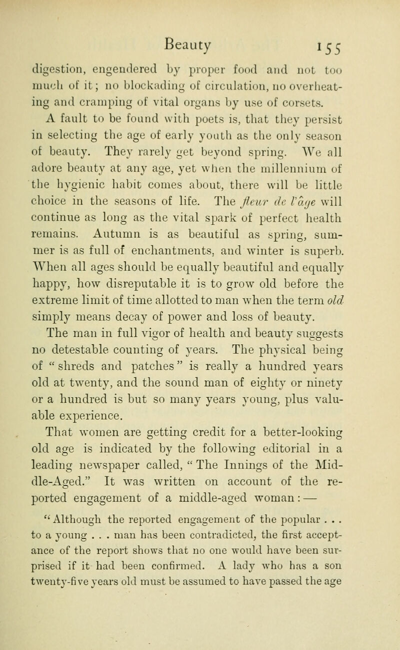 digestion, engendered by proper food and not too much of it; no blockading of circulation, no overheat- ing and cramping of vital organs by use of corsets. A fault to be found with poets is, that they persist in selecting the age of early youth as the only season of beauty. They rarely get beyond spring. We all adore beauty at any age, yet when the millennium of the hygienic habit comes about, there will be little choice in the seasons of life. The fleur de Vcuje will continue as long as the vital spark of perfect health remains. Autumn is as beautiful as spring, sum- mer is as full of enchantments, and winter is superb. When all ages should be equally beautiful and equally happy, how disreputable it is to grow^ old before the extreme limit of time allotted to man when the term old simply means decay of power and loss of beauty. The man in full vigor of health and beauty suggests no detestable counting of years. The physical being of  shreds and patches is really a hundred years old at tw^enty, and the sound man of eighty or ninety or a hundred is but so many years young, plus valu- able experience. That women are getting credit for a better-looking old age is indicated by the following editorial in a leading newspaper called,  The Innings of the Mid- dle-Asred. It was written on account of the re- ported engagement of a middle-aged woman: — '' Although the reported engagement of the popular . . . to a young . . . man has been contradicted, the first accept- ance of the report shows that no one would have been sur- prised if it had been confirmed. A lad}'- who has a son twenty-five years old must be assumed to have passed the age